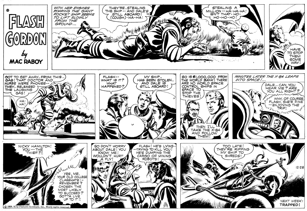 Jaw OCR: WITH HER ENGINES ROARING THE GIANT ROCKET SHIP SEEMS TO LIFT SLOWLY FROM THE GROUND... THEY'RE.STEALING THE SHIP-- AND DALE'S STILL (COUGH)-HAKU STEALING A MILLION --HA-HA-HA ISN'T THAT- HO- HO-HO-HO! FLASH GORDON by MAC RABOY HAVE TO STOP THEM SOME WAY! So IS $1000 FROM THE WORLD BANK! THERE ARE NO WORLD SPACE CONTROL SHIPS IN SPACE TO STOP THE THIEVES MINUTES LATER THE X-84 LEAPS INTO SPACE!... GOT TO GET AWAY. FROM THIS. GAS! THAT DOCTOR AND NURSE WERE PHONIES- THEY.. RELEASED THE LAUGHING GAS! FLASH -- WHAT IS IT? WHAT HAPPENED? MY SHIP.. HAS BEEN STOLEN. AND DALE 1S STILL ABOARD DALE.. CAN YOU HEAR ME ? ARE YOU ALL RIGHT? WHYFLASH. SHE'S FINE --ENJOYING THE TRIP! HA- HA! THEN I'LL TAKE THE X-84 AND FOLLOW THEM! SO DON'T WORRY ABOUT KNOW MEYOU WOULDN'T HURT A FLY! FLASH! HE'S LYING- --TRYING TO KILL YOU! HE'S DUMPING THE CARGO OF MINING ROBOTS TOO LATE! THEY'RE RIPPING MY SHIP TOo SHREDS! NICKY HAMILTON! YOUTEE R 12-28 YESYOUR OLD COLLEGE CLASSMATE !- REMEMBER ? CHOSEN THE MOST LIKELY TO SUCCEED? GOTTA LIVE UP TO IT! NEXT WEEK: TRAPPED! O 1968World righta reserved. WITH HER ENGINES ROARING THE GIANT ROCKET SHIP SEEMS TO LIFT SLOWLY FROM THE GROUND... THEY'RE.STEALING THE SHIP-- AND DALE'S STILL (COUGH)-HAKU STEALING A MILLION --HA-HA-HA ISN'T THAT- HO- HO-HO-HO! FLASH GORDON by MAC RABOY HAVE TO STOP THEM SOME WAY! So IS $1000 FROM THE WORLD BANK! THERE ARE NO WORLD SPACE CONTROL SHIPS IN SPACE TO STOP THE THIEVES MINUTES LATER THE X-84 LEAPS INTO SPACE!... GOT TO GET AWAY. FROM THIS. GAS! THAT DOCTOR AND NURSE WERE PHONIES- THEY.. RELEASED THE LAUGHING GAS! FLASH -- WHAT IS IT? WHAT HAPPENED? MY SHIP.. HAS BEEN STOLEN. AND DALE 1S STILL ABOARD DALE.. CAN YOU HEAR ME ? ARE YOU ALL RIGHT? WHYOF COURSEFLASH. SHE'S FINE --ENJOYING THE TRIP! HA- HA! THEN I'LL TAKE THE X-84 AND FOLLOW THEM! SO DON'T WORRY ABOUT KNOW MEYOU WOULDN'T HURT A FLY! FLASH! HE'S LYING- --TRYING TO KILL YOU! HE'S DUMPING THE CARGO OF MINING ROBOTS TOO LATE! THEY'RE RIPPING MY SHIP TOo SHREDS! NICKY HAMILTON! YOUTEE R 12-28 YESYOUR OLD COLLEGE CLASSMATE !- REMEMBER ? CHOSEN THE MOST LIKELY TO SUCCEED? GOTTA LIVE UP TO IT! NEXT WEEK: TRAPPED! O 1968King Features Syndicate. Inc.World righta reserved.