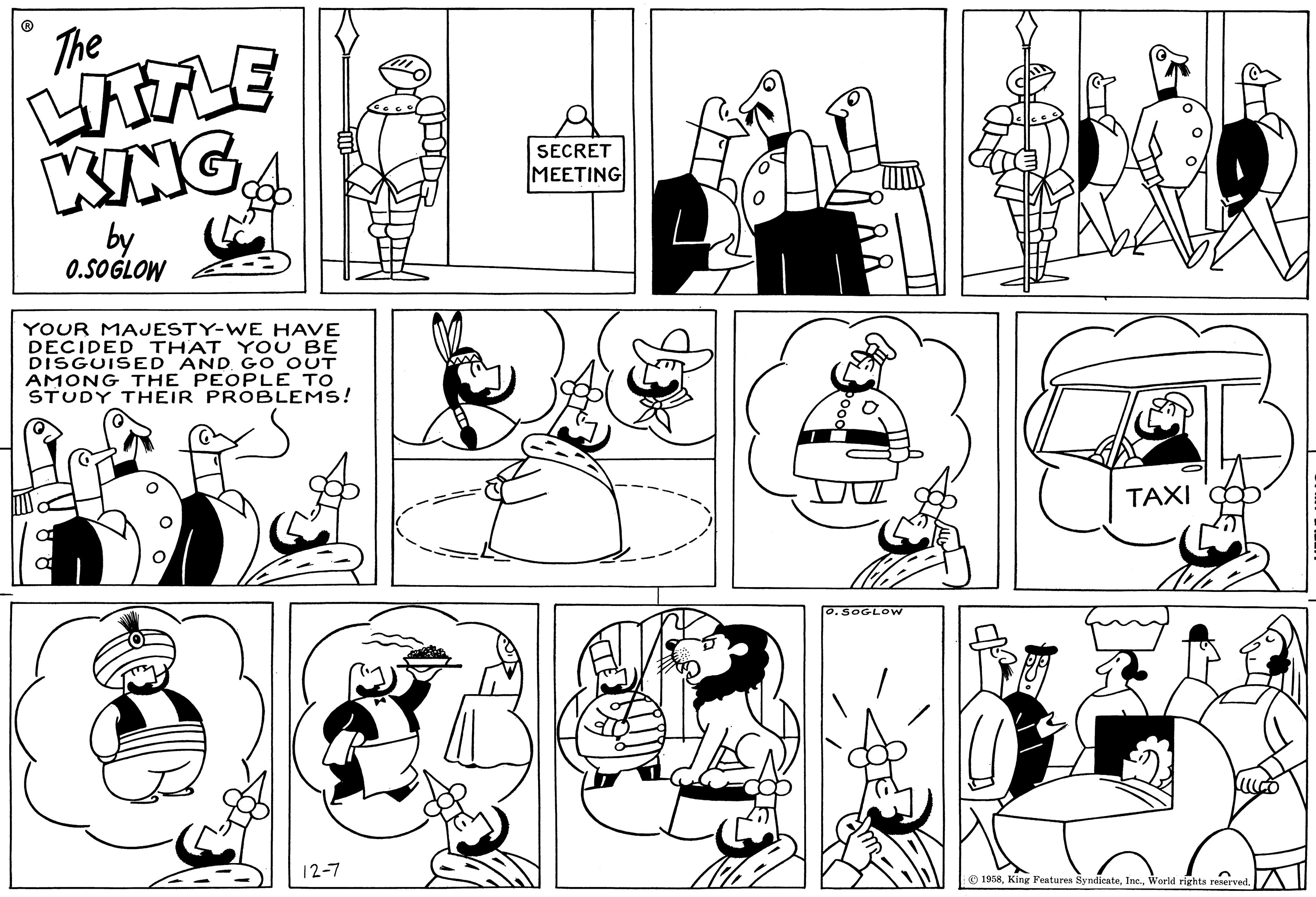 Cartoon OCR: The LITTLE KING by 0.SOGLOW YOUR MAJESTY-WE HAVE DECIDED THAT YOU BE DISGUISED AND GO OUT AMONG THE PEOPLE TO STUDY THEIR PROBLEMS! 12-7 SECRET MEETING Å Å O. SOGLOW TAXI 1958World rights reserved. The LITTLE KING by 0.SOGLOW YOUR MAJESTY - WE HAVE DECIDED THAT YOU BE DISGUISED AND GO OUT AMONG THE PEOPLE TO STUDY THEIR PROBLEMS ! 12-7 SECRET MEETING Å Å O. SOGLOW TAXI 1958King Features SyndicateWorld rights reserved .