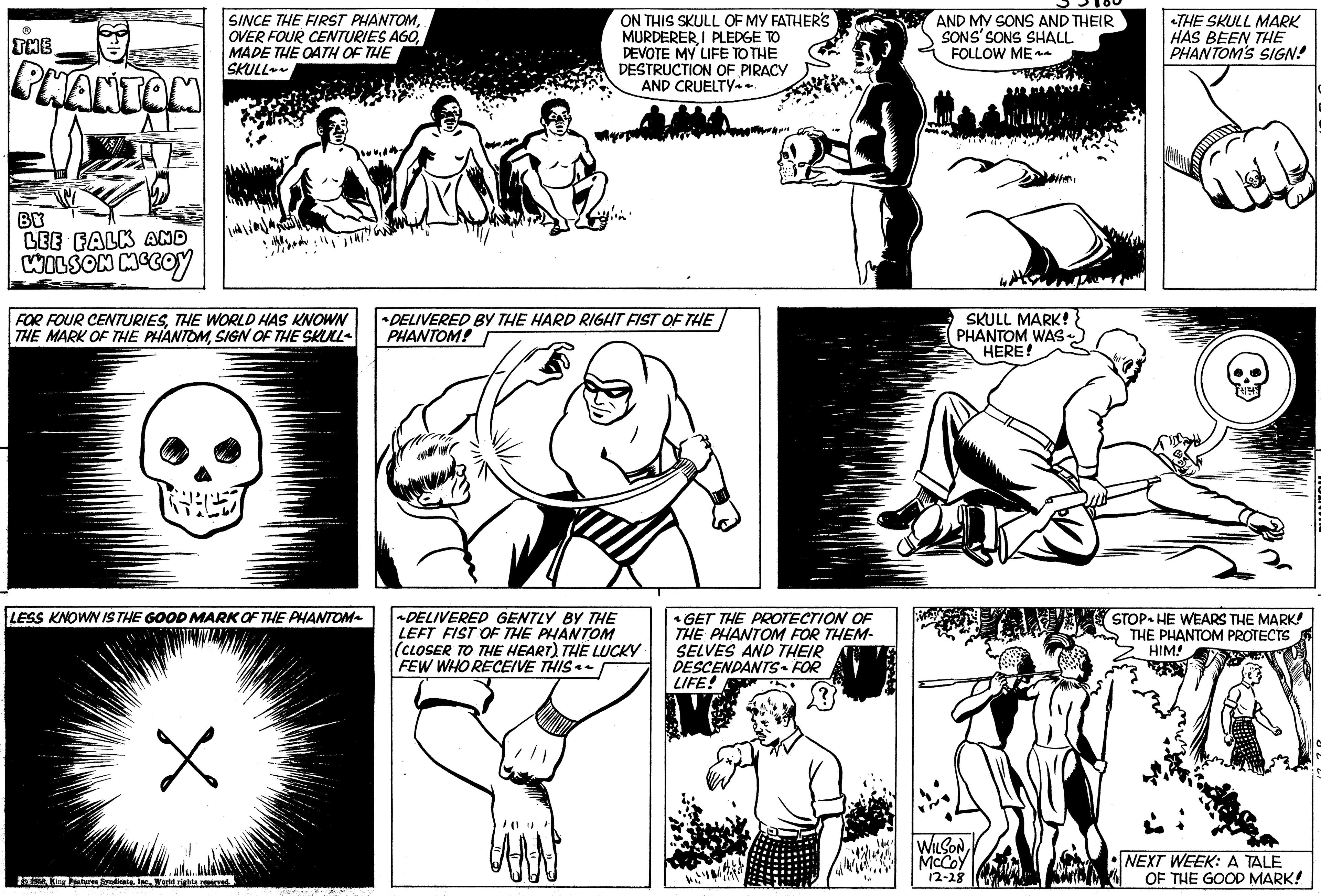 Organism OCR: THE PHANTOM BY LEE FALK AND WILSON MCCOY SINCE THE FIRST PHANTOMMADE THE OATH OF THE SKULL~ FOR FOUR CENTURIESTHE WORLD HAS KNOWN THE MARK OF THE PHANTOMSIGN OF THE SKULL LESS KNOWN IS THE GOOD MARK OF THE PHANTOM X e King Features SyndicateWorld rights reserved. ON THIS SKULL OF MY FATHER'S MURDERERI PLEDGE TO DEVOTE MY LIFE TO THE DESTRUCTION OF PIRACY AND CRUELTY~~. *DELIVERED BY THE HARD RIGHT FIST OF THE PHANTOM! SVE ak ~DELIVERED GENTLY BY THE LEFT FIST OF THE PHANTOM (CLOSER TO THE HEART). THE LUCKY FEW WHO RECEIVE THIS~~. ^ GET THE PROTECTION OF THE PHANTOM FOR THEM- SELVES AND THEIR DESCENDANTS - FOR LIFE! AND MY SONS AND THEIR SONS' SONS SHALL FOLLOW ME~~ SKULL MARK! PHANTOM WAS~ HERE! WILSONMcCoy 12-28 THE SKULL MARK HAS BEEN THE PHANTOM'S SIGN! STOPHE WEARS THE MARK! THE PHANTOM PROTECTS HIM! NEXT WEEK: A TALE OF THE GOOD MARK! THE PHANTOM BY LEE FALK AND WILSON MCCOY SINCE THE FIRST PHANTOMOVER FOUR CENTURIES AGOMADE THE OATH OF THE SKULL ~ FOR FOUR CENTURIESTHE WORLD HAS KNOWN THE MARK OF THE PHANTOMSIGN OF THE SKULL LESS KNOWN IS THE GOOD MARK OF THE PHANTOM X e King Features SyndicateWorld rights reserved . ON THIS SKULL OF MY FATHER'S MURDERERI PLEDGE TO DEVOTE MY LIFE TO THE DESTRUCTION OF PIRACY AND CRUELTY ~~ . * DELIVERED BY THE HARD RIGHT FIST OF THE PHANTOM ! SVE ak ~ DELIVERED GENTLY BY THE LEFT FIST OF THE PHANTOM ( CLOSER TO THE HEART ) . THE LUCKY FEW WHO RECEIVE THIS ~~ . ^ GET THE PROTECTION OF THE PHANTOM FOR THEM SELVES AND THEIR DESCENDANTS - FOR LIFE ! AND MY SONS AND THEIR SONS ' SONS SHALL FOLLOW ME ~~ SKULL MARK ! PHANTOM WAS ~ HERE ! WILSONMcCoy 12-28 THE SKULL MARK HAS BEEN THE PHANTOM'S SIGN ! STOPHE WEARS THE MARK ! THE PHANTOM PROTECTS HIM ! NEXT WEEK : A TALE OF THE GOOD MARK !