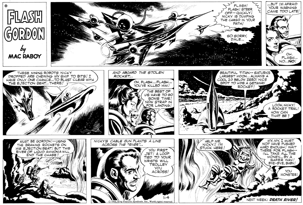 Line OCR: ...BUT I'M AFRAID YOUR WARNING CAME TOO LATE! FLASH! FLASH! STEER OFF-- QUICKLY! NICKY IS DUMPING THE CARGO IN YOUR PATH! FLASH GORDON SO SORRYDÁLE.. by MAC RABOY FLASH.. NO...NO! AND ABOARD THE STOLEN ROCKET... THESE MINING ROBOTS NICKY DROPPED ARE CHEWING MY SHIP TO BITS! I HAVE ONLY ONE CHANCE. TO BLAST CLEAR WITH THE EJECTION SEAT.. THERE! BEAUTIFUL TITAN--SATURN'Ss LARGEST MOON... ALWAYS A COOL 20 BELOW ZERO! NICE SPOT TO HIDE A GETAWAY ROCKET! OHFLASH. FLASH.. YOU'VE KILLED HIM! THE BEST OF US HAVE TO GO SOME TIME! NOW STRAP IN FOR LANDING! LOOKNICKY! A ROCKET TRAIL! HOW CAN THAT BE ? NICKY'S CABLE GUN PLANTS A LINE ACROSS THE "RIVER.. HELP MENICKY! IM STUCK HERE ! MUST BE GORDON!--USING THE BRAKING ROCKETS ON HIS EJECTION SEAT! BUT THIS RIVER OF LIQUID AMMONIA WILL END THE CHASE! YOU FIRSTJET! A LOOP TIED TO YOUR WRISTS WILL TROLLEY YoU ACROSS! MYI MUST NOT HAVE PUSHED HARD ENOUGH! WAIT THERE FOR FLASH-- I'EL TAKE ALL THE MONEY... BYA SAFÉR WAY! BYE-BYEBABY! YOU MONSTER! |-4 O 1050World rights reaerved NEXT WEEK: DEATH RIVER! ...BUT I'M AFRAID YOUR WARNING CAME TOO LATE! FLASH! FLASH! STEER OFF-- QUICKLY! NICKY IS DUMPING THE CARGO IN YOUR PATH! FLASH GORDON SO SORRYDÁLE.. by MAC RABOY FLASH.. NO...NO! AND ABOARD THE STOLEN ROCKET... THESE MINING ROBOTS NICKY DROPPED ARE CHEWING MY SHIP TO BITS! I HAVE ONLY ONE CHANCE. TO BLAST CLEAR WITH THE EJECTION SEAT.. THERE! BEAUTIFUL TITAN--SATURN'Ss LARGEST MOON... ALWAYS A COOL 20 BELOW ZERO! NICE SPOT TO HIDE A GETAWAY ROCKET! OHFLASH. FLASH.. YOU'VE KILLED HIM! THE BEST OF US HAVE TO GO SOME TIME! NOW STRAP IN FOR LANDING! LOOKNICKY! A ROCKET TRAIL! HOW CAN THAT BE ? NICKY'S CABLE GUN PLANTS A LINE ACROSS THE "RIVER.. HELP MENICKY! IM STUCK HERE ! MUST BE GORDON!--USING THE BRAKING ROCKETS ON HIS EJECTION SEAT! BUT THIS RIVER OF LIQUID AMMONIA WILL END THE CHASE! YOU FIRSTJET! A LOOP TIED TO YOUR WRISTS WILL TROLLEY YoU ACROSS! MYI MUST NOT HAVE PUSHED HARD ENOUGH! WAIT THERE FOR FLASH-- I'EL TAKE ALL THE MONEY... BYA SAFÉR WAY! BYE-BYEBABY! YOU MONSTER! |-4 O 1050King Features SyndicateWorld rights reaerved NEXT WEEK: DEATH RIVER!