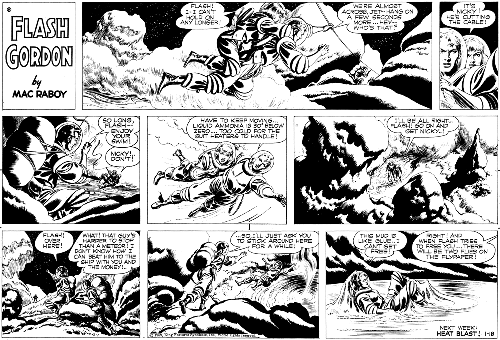 Line OCR: FLASH! I-I CAN'T HOLD ON ANY LONGER! WE'RE ALMOST ACROSSJET- HANG ON A FEW SECONDS MORE ... HEY- WHO'S THAT? IT'S NICKÝ! HE'S CUTTING THE CABLE! FLASH GORDON by MAC RABOY HAVE TO KEEP MOVING.. LIQUID AMMONIA IS 30° BELOW ZERO... TOO COLD FOR THE SUIT HEATERS TO HANDLE! OLONG. ETASSE ALL RIGHT. LASH- ENJOY YOUR SWIM! GO ON AND GET NICKY.! NICKY!.. DON'T! WHAT! THAT GUY HARDER TO THAN A METEOR!I DON'T KNOW HOW I CAN BEAT HIM TO THE SHIP WITH YOU AND TH? MONEY!.. FLASH! OVER HERE! RIGHT! AND WHEN FLASH TRIES TO FREE YO...THERE WILL BE TWO FLIES ON THE FLYPAPER! JUST ASK YOU THIS MUD Is LIKE GLUE.. I CAN'T GET 7 FREE! * STICK AROUND HERE TO FOR A WHILE! NEXT WEEK: HEAT BLAST! I-18 1959World righs reserved. FLASH! I-I CAN'T HOLD ON ANY LONGER! WE'RE ALMOST ACROSSJET- HANG ON A FEW SECONDS MORE ... HEY- WHO'S THAT? IT'S NICKÝ! HE'S CUTTING THE CABLE! FLASH GORDON by MAC RABOY HAVE TO KEEP MOVING.. LIQUID AMMONIA IS 30° BELOW ZERO... TOO COLD FOR THE SUIT HEATERS TO HANDLE! OLONG. ETASSE ALL RIGHT. LASH- ENJOY YOUR SWIM! GO ON AND GET NICKY.! NICKY!.. DON'T! WHAT! THAT GUY HARDER TO THAN A METEOR!I DON'T KNOW HOW I CAN BEAT HIM TO THE SHIP WITH YOU AND TH? MONEY!.. FLASH! OVER HERE! RIGHT! AND WHEN FLASH TRIES TO FREE YO...THERE WILL BE TWO FLIES ON THE FLYPAPER! JUST ASK YOU THIS MUD Is LIKE GLUE.. I CAN'T GET 7 FREE! * STICK AROUND HERE TO FOR A WHILE! NEXT WEEK: HEAT BLAST! I-18 1959King Features symicateWorld righs reserved.