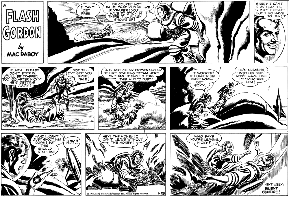 Style OCR: CAN'T GET FREE.! OF COURSE NOTDALE! THAT MUD IS LIKE FLYPAPER! YOU'LL HAVE TO STICK IN SORRY I CAN'T STAY FOR THE ŠTICKY FINISH-- BUT I DO HAVE TO RUN! FLASH GORDON THERE TIL FLASH SHOWS UP! by MAC RABOY FLASH ...PLEASE DON'T STEP IN! YOU'LL BE TRAPPEDTOO! G? AFTER NICKY! HE'S GETTING AWAY! NOT TILL (I'VE GOT YOU FREEDALE! A BLAST OF MY OXYGEN SHOULD BE LIKE SCALDING STEAM HERE ON TITAN! IT SHOULD TURN THIS MUD TO DUST! IT WORKED! IT BURNED US FREE! NOW... GET NICKY! HE'S CLIMBING *INTO HIS SHIP! DON'T HAVE TIME TO OVERTAKE HIM! -AND I CAN'T JUST SHOOT HIM DOWN! BUT THIS SHOULD STOP HIM! HEY! HEY! THE MONEY! I CAN'T LEAVE WITHOUT THE MONEY! WHO SAYS YOU'RE LEAVINGNICKY ? NEXT WEEK: SILENT GUNFIRE! O 1959World rights reserved. 1-25 CAN'T GET FREE.! OF COURSE NOTDALE! THAT MUD IS LIKE FLYPAPER! YOU'LL HAVE TO STICK IN SORRY I CAN'T STAY FOR THE ŠTICKY FINISH-- BUT I DO HAVE TO RUN! FLASH GORDON THERE TIL FLASH SHOWS UP! by MAC RABOY FLASH ...PLEASE DON'T STEP IN! YOU'LL BE TRAPPEDTOO! G? AFTER NICKY! HE'S GETTING AWAY! NOT TILL (I'VE GOT YOU FREEDALE! A BLAST OF MY OXYGEN SHOULD BE LIKE SCALDING STEAM HERE ON TITAN! IT SHOULD TURN THIS MUD TO DUST! IT WORKED! IT BURNED US FREE! NOW... GET NICKY! HE'S CLIMBING *INTO HIS SHIP! DON'T HAVE TIME TO OVERTAKE HIM! -AND I CAN'T JUST SHOOT HIM DOWN! BUT THIS SHOULD STOP HIM! HEY! HEY! THE MONEY! I CAN'T LEAVE WITHOUT THE MONEY! WHO SAYS YOU'RE LEAVINGNICKY ? NEXT WEEK: SILENT GUNFIRE! O 1959King Features SyndicateWorld rights reserved. 1-25