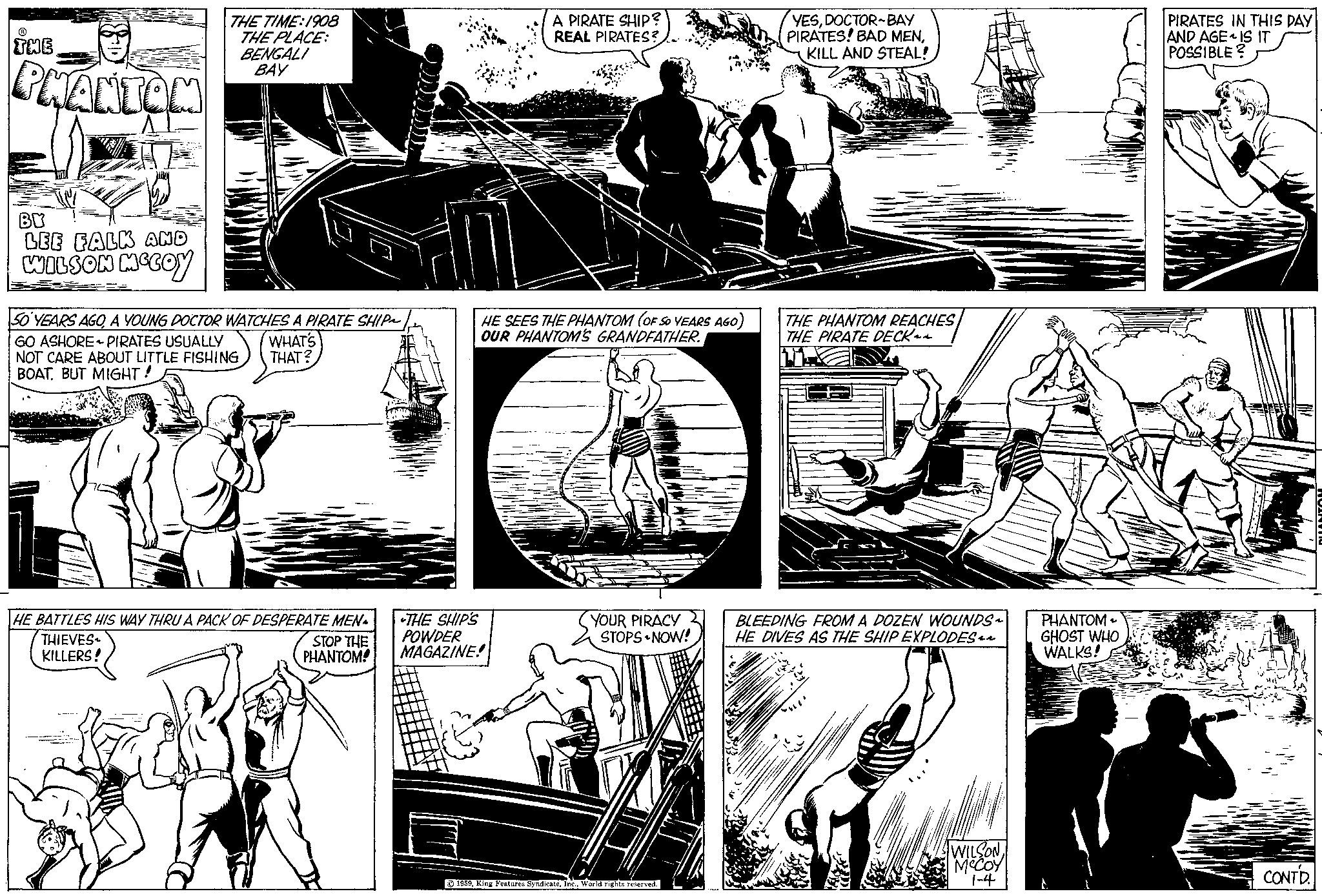 Line Faces (1) OCR: THE PHANTOM BY LEE FALK AND WILSON MCCOY THE TIME: 1908 THE PLACE: BENGALI BAY 50 YEARS AGOA YOUNG DOCTOR WATCHES A PIRATE SHIP~ GO ASHORE PIRATES USUALLY NOT CARE ABOUT LITTLE FISHING BOAT. BUT MIGHT! WHAT'S THAT? HE BATTLES HIS WAY THRU A PACK OF DESPERATE MEN THIEVES KILLERS! STOP THE PHANTOM! A PIRATE SHIP? REAL PIRATES? HE SEES THE PHANTOM (OF SO YEARS AGO) OUR PHANTOM'S GRANDFATHER. THE SHIP'S POWDER MAGAZINE! YOUR PIRACY STOPS NOW! 1959World rights reserved. YESDOCTOR BAY PIRATES! BAD MENKILL AND STEAL! THE PHANTOM REACHES THE PIRATE DECK BLEEDING FROM A DOZEN WOUNDS~ HE DIVES AS THE SHIP EXPLODES WILSON MCCOY 1-4 PHANTOM GHOST WHO WALKS! PIRATES IN THIS DAY AND AGE IS IT POSSIBLE? CONTD. THE PHANTOM BY LEE FALK AND WILSON MCCOY THE TIME : 1908 THE PLACE : BENGALI BAY 50 YEARS AGOA YOUNG DOCTOR WATCHES A PIRATE SHIP ~ GO ASHORE PIRATES USUALLY NOT CARE ABOUT LITTLE FISHING BOAT . BUT MIGHT ! WHAT'S THAT ? HE BATTLES HIS WAY THRU A PACK OF DESPERATE MEN THIEVES KILLERS ! STOP THE PHANTOM ! A PIRATE SHIP ? REAL PIRATES ? HE SEES THE PHANTOM ( OF SO YEARS AGO ) OUR PHANTOM'S GRANDFATHER . THE SHIP'S POWDER MAGAZINE ! YOUR PIRACY STOPS NOW ! 1959King Features SyndicateWorld rights reserved . YESDOCTOR BAY PIRATES ! BAD MENKILL AND STEAL ! THE PHANTOM REACHES THE PIRATE DECK BLEEDING FROM A DOZEN WOUNDS ~ HE DIVES AS THE SHIP EXPLODES WILSON MCCOY 1-4 PHANTOM GHOST WHO WALKS ! PIRATES IN THIS DAY AND AGE IS IT POSSIBLE ? CONTD .