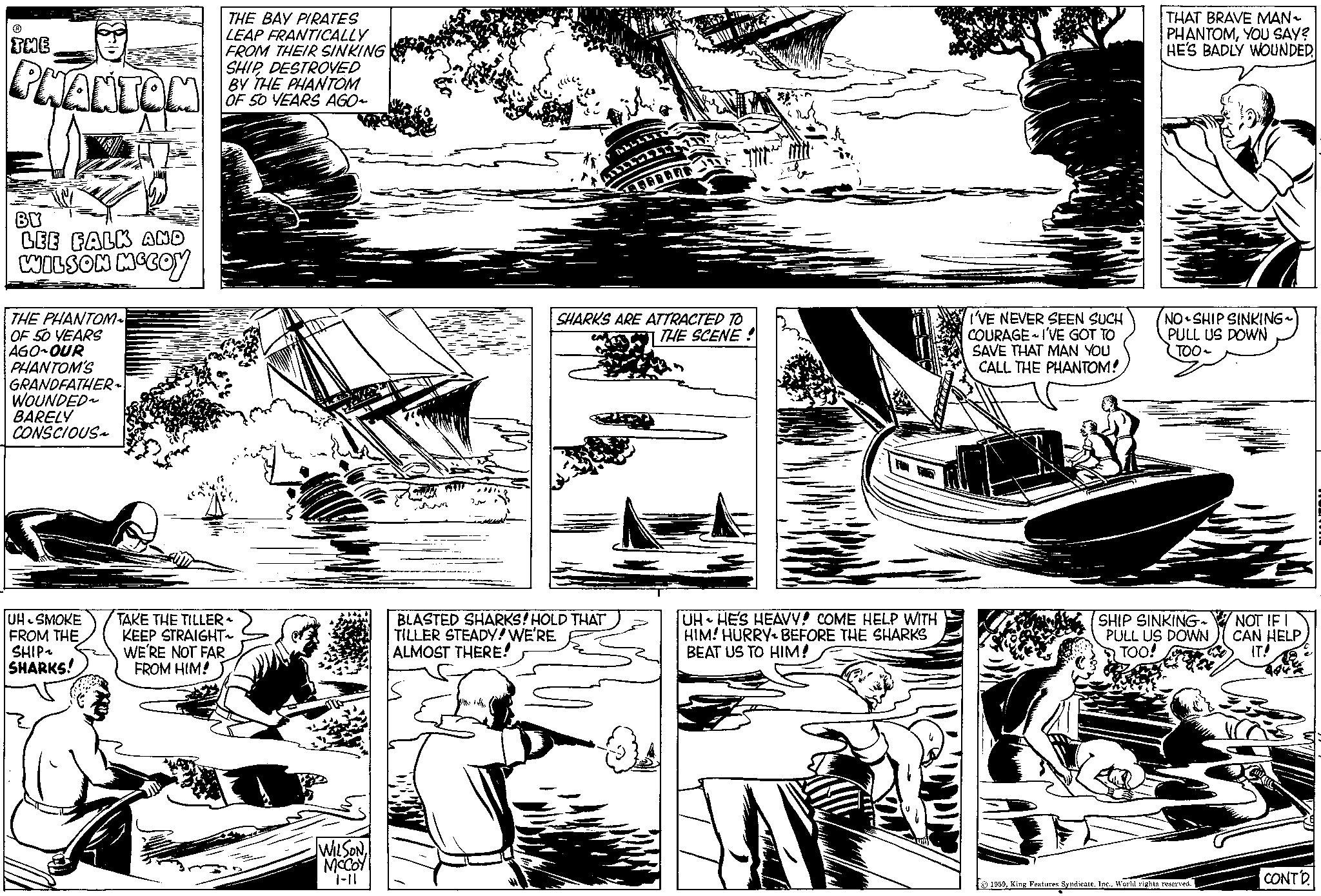 Comic book OCR: ? THE PHANTOM BY LEE FALK AND WILSON MCCOY THE PHANTOM~ OF 50 YEARS AGO OUR PHANTOM'S GRANDFATHER ~ WOUNDED~ BARELY CONSCIOUS~ UH SMOKE FROM THE SHIP~ SHARKS! THE BAY PIRATES LEAP FRANTICALLY FROM THEIR SINKING SHIPDESTROYED BY THE PHANTOM OF 50 YEARS AGO- TAKE THE TILLER ~ KEEP STRAIGHT~ WE'RE NOT FAR FROM HIM! WILSONMCCOY 1-11 WEER GAID SHARKS ARE ATTRACTED TO THE SCENE BLASTED SHARKS! HOLD THAT TILLER STEADY! WE'RE ALMOST THERE! Mila 1/ UH HE'S HEAVY! COME HELP WITH HIM! HURRY BEFORE THE SHARKS BEAT US TO HIM! I'VE NEVER SEEN SUCH COURAGE I'VE GOT TO SAVE THAT MAN YOU CALL THE PHANTOM! THAT BRAVE MAN ~ PHANTOMYOU SAY? HE'S BADLY WOUNDED NO SHIP SINKING~ PULL US DOWN TOO~ SHIP SINKING~ PULL US DOWN TOO! 1959World rights reserved. NOT IF I CAN HELP. IT! V CONTD. ? THE PHANTOM BY LEE FALK AND WILSON MCCOY THE PHANTOM ~ OF 50 YEARS AGO OUR PHANTOM'S GRANDFATHER ~ WOUNDED ~ BARELY CONSCIOUS ~ UH SMOKE FROM THE SHIP ~ SHARKS ! THE BAY PIRATES LEAP FRANTICALLY FROM THEIR SINKING SHIPDESTROYED BY THE PHANTOM OF 50 YEARS AGO TAKE THE TILLER ~ KEEP STRAIGHT ~ WE'RE NOT FAR FROM HIM ! WILSONMCCOY 1-11 WEER GAID SHARKS ARE ATTRACTED TO THE SCENE BLASTED SHARKS ! HOLD THAT TILLER STEADY ! WE'RE ALMOST THERE ! Mila 1 / UH HE'S HEAVY ! COME HELP WITH HIM ! HURRY BEFORE THE SHARKS BEAT US TO HIM ! I'VE NEVER SEEN SUCH COURAGE I'VE GOT TO SAVE THAT MAN YOU CALL THE PHANTOM ! THAT BRAVE MAN ~ PHANTOMYOU SAY ? HE'S BADLY WOUNDED NO SHIP SINKING ~ PULL US DOWN TOO ~ SHIP SINKING ~ PULL US DOWN TOO ! 1959King Features SyndicateWorld rights reserved . NOT IF I CAN HELP . IT ! V CONTD .