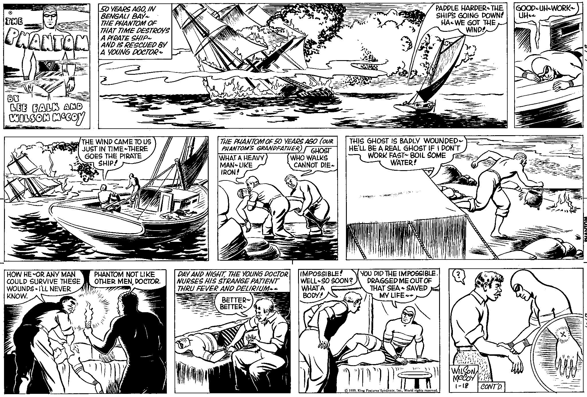 Mammal OCR: THE PHANTOM BY LEE FALK AND WILSON MCCOY HOW HE OR ANY MAN COULD SURVIVE THESE WOUNDS I'LL NEVER KNOW. 50 YEARS AGOIN BENGALI BAY~ THE PHANTOM OF THAT TIME DESTROYS A PIRATE SHIP~ AND IS RESCUED BY A YOUNG DOCTOR ? THE WIND CAME TO US JUST IN TIME THERE GOES THE PIRATE SHIP! PHANTOM NOT LIKE OTHER MENDOCTOR. QUE THE PHANTOM OF 50 YEARS AGO (OUR PHANTOM'S GRANDFATHER) GHOST WHO WALKS CANNOT DIE- WHAT A HEAVY MAN LIKE IRON! DAY AND NIGHTTHE YOUNG DOCTOR NURSES HIS STRANGE PATIENT THRU FEVER AND DELIRIUM~~ BETTER BETTER~ THIS GHOST IS BADLY WOUNDED HE'LL BE A REAL GHOST IF I DON'T WORK FAST BOIL SOME WATER! IMPOSSIBLE! WELL SO SOON? WHAT A BODY! YOU DID THE IMPOSSIBLE. DRAGGED ME OUT OF THAT SEA SAVED MY LIFE ??? ???? PADDLE HARDER-THE SHIP'S GOING DOWN! HA WE GOT THE WIND! ????? 10** 1959World rights reserved. WILSON McCoy 1-18 CONT'D. GOOD UH WORK~ UH PHANTOM THE PHANTOM BY LEE FALK AND WILSON MCCOY HOW HE OR ANY MAN COULD SURVIVE THESE WOUNDS I'LL NEVER KNOW . 50 YEARS AGOIN BENGALI BAY ~ THE PHANTOM OF THAT TIME DESTROYS A PIRATE SHIP ~ AND IS RESCUED BY A YOUNG DOCTOR ? THE WIND CAME TO US JUST IN TIME THERE GOES THE PIRATE SHIP ! PHANTOM NOT LIKE OTHER MENDOCTOR . QUE THE PHANTOM OF 50 YEARS AGO ( OUR PHANTOM'S GRANDFATHER ) GHOST WHO WALKS CANNOT DIE WHAT A HEAVY MAN LIKE IRON ! DAY AND NIGHTTHE YOUNG DOCTOR NURSES HIS STRANGE PATIENT THRU FEVER AND DELIRIUM ~~ BETTER BETTER ~ THIS GHOST IS BADLY WOUNDED HE'LL BE A REAL GHOST IF I DON'T WORK FAST BOIL SOME WATER ! IMPOSSIBLE ! WELL SO SOON ? WHAT A BODY ! YOU DID THE IMPOSSIBLE . DRAGGED ME OUT OF THAT SEA SAVED MY LIFE ??? ???? PADDLE HARDER - THE SHIP'S GOING DOWN ! HA WE GOT THE WIND ! ????? 10 ** 1959King Features SyndicateWorld rights reserved . WILSON McCoy 1-18 CONT'D . GOOD UH WORK ~ UH PHANTOM