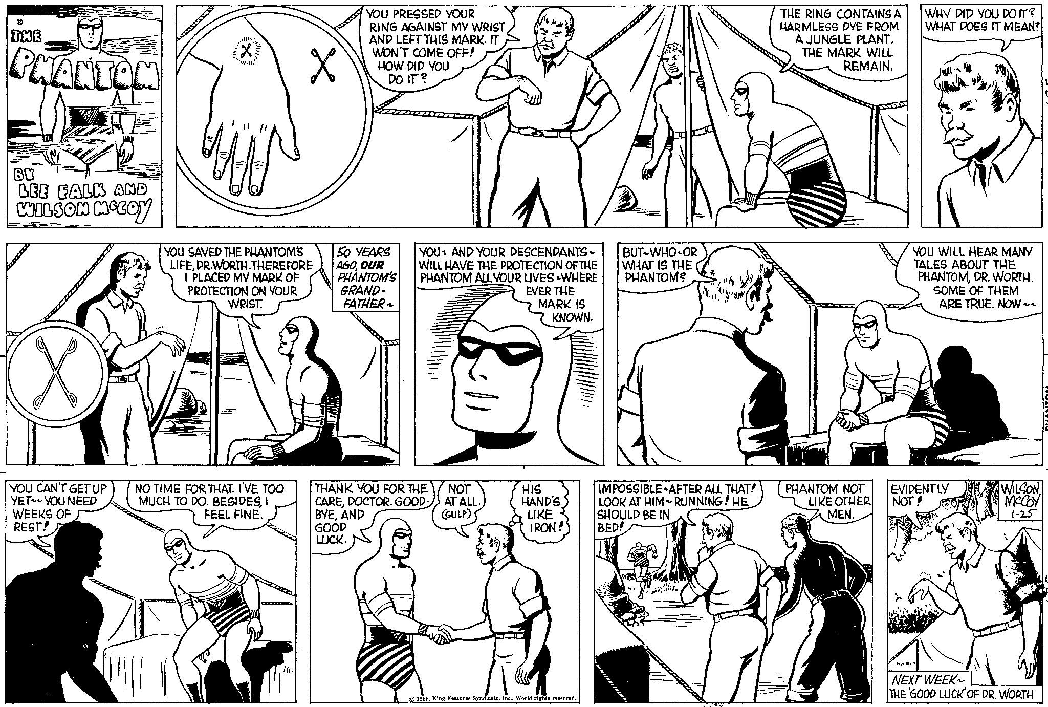Human OCR: ? THE PHANTOM BY LEE FALK AND WILSON MCCOY YOU CAN'T GET UP YET YOU NEED WEEKS OF REST! 'We X YOU SAVED THE PHANTOM'S LIFEDR.WORTH. THEREFORE I PLACED MY MARK OF PROTECTION ON YOUR WRIST. NO TIME FOR THAT. I'VE TOO MUCH TO DO. BESIDESI FEEL FINE. YOU PRESSED YOUR RING AGAINST MY WRIST. AND LEFT THIS MARK. IT WON'T COME OFF! HOW DID YOU DO IT? 50 YEARS AGOOUR PHANTOM'S GRAND- FATHER ~ YOU AND YOUR DESCENDANTS - WILL HAVE THE PROTECTION OF THE PHANTOM ALL YOUR LIVES WHERE EVER THE MARK IS KNOWN. THANK YOU FOR THE CAREDOCTOR. GOOD- BYEAND GOOD LUCK. NOT AT ALL. (GULP) S HIS HAND'S LIKE IRON! 2 © 1959World rights reserved. BUT WHO OR WHAT IS THE PHANTOM? IMPOSSIBLE AFTER ALL THAT! LOOK AT HIM ~ RUNNING! HE SHOULD BE IN BED! THE RING CONTAINS A HARMLESS DYE FROM A JUNGLE PLANT. THE MARK WILL REMAIN. PHANTOM NOT LIKE OTHER MEN. WHY DID YOU DO IT? WHAT DOES IT MEAN? YOU WILL HEAR MANY TALES ABOUT THE PHANTOMDR. WORTH. SOME OF THEM ARE TRUE. NOW ~~ EVIDENTLY NOT! ANA WILSON MCCOY 1-25 NEXT WEEK THE 'GOOD LUCK' OF DR. WORTH ? THE PHANTOM BY LEE FALK AND WILSON MCCOY YOU CAN'T GET UP YET YOU NEED WEEKS OF REST ! ' We X YOU SAVED THE PHANTOM'S LIFEDR.WORTH . THEREFORE I PLACED MY MARK OF PROTECTION ON YOUR WRIST . NO TIME FOR THAT . I'VE TOO MUCH TO DO . BESIDESI FEEL FINE . YOU PRESSED YOUR RING AGAINST MY WRIST . AND LEFT THIS MARK . IT WON'T COME OFF ! HOW DID YOU DO IT ? 50 YEARS AGOOUR PHANTOM'S GRAND FATHER ~ YOU AND YOUR DESCENDANTS - WILL HAVE THE PROTECTION OF THE PHANTOM ALL YOUR LIVES WHERE EVER THE MARK IS KNOWN . THANK YOU FOR THE CAREDOCTOR . GOOD BYEAND GOOD LUCK . NOT AT ALL . ( GULP ) S HIS HAND'S LIKE IRON ! 2 © 1959King Features SyndicateWorld rights reserved . BUT WHO OR WHAT IS THE PHANTOM ? IMPOSSIBLE AFTER ALL THAT ! LOOK AT HIM ~ RUNNING ! HE SHOULD BE IN BED ! THE RING CONTAINS A HARMLESS DYE FROM A JUNGLE PLANT . THE MARK WILL REMAIN . PHANTOM NOT LIKE OTHER MEN . WHY DID YOU DO IT ? WHAT DOES IT MEAN ? YOU WILL HEAR MANY TALES ABOUT THE PHANTOMDR . WORTH . SOME OF THEM ARE TRUE . NOW ~~ EVIDENTLY NOT ! ANA WILSON MCCOY 1-25 NEXT WEEK THE ' GOOD LUCK ' OF DR . WORTH