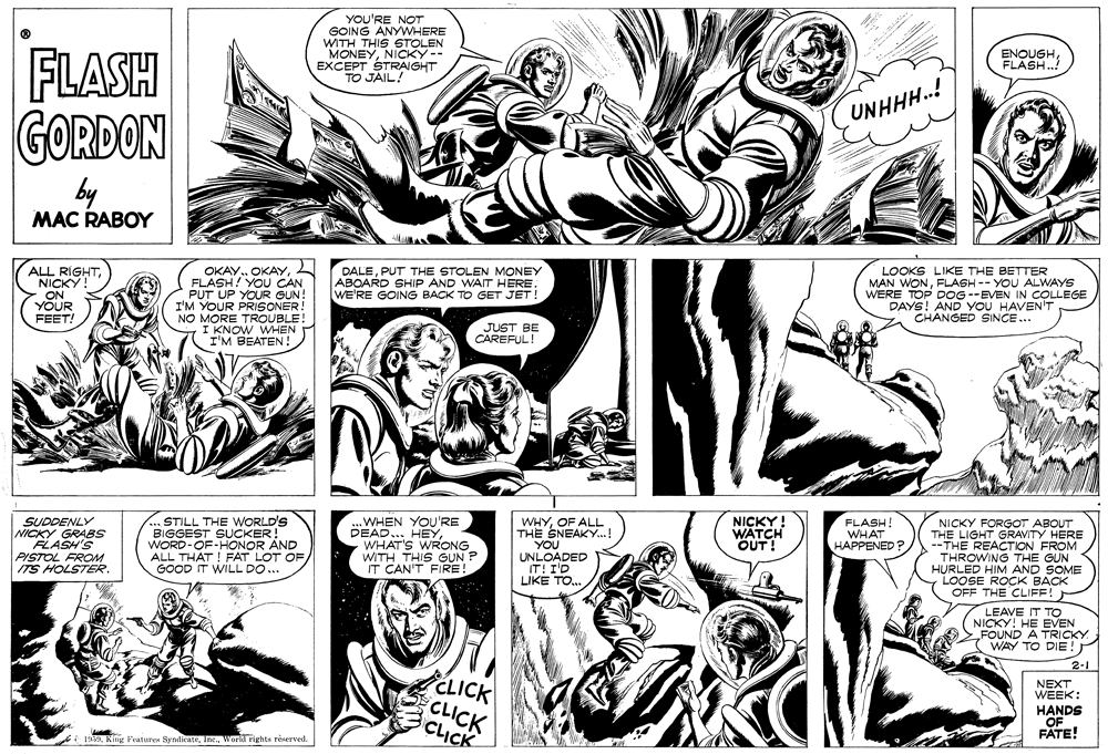 Comic book OCR: YOU'RE NOT GOING ANYWHERE WITH THIS STOLEN MONEYNICKY-- EXCEPT STRAIGHT TO JAIL! FLASH GORDON ENOUGHFLASH.! UNHHH.! by MAC RABOY ALL RIGHTNICKY ON YOUR FEET! OKAY. OKAYFLASH! YOU CAN PUT UP YOUR GUN! I'M YOUR PRISONER! NO MORE TROUBLE! I KNOW WHEN I'M BEATEN ! DALEPUT THE STOLEN MONEY ABOARD SHIP AND WAIT HERE. WE'RE GOING BACK TO GET JET! LOOKS LIKE THE BETTER MAN WONFLASH-- YOU ALWAYS WERE TOP DOG --EVEN IN COLLEGE DAYS! AND YOU HAVEN'T CHANGED SINCE... JUST BE CAREFUL! DETORGOT ABOUT HE LIGHT GRAVITY SUDDENLY NICKY GRABS FLASH'S PISTOL FROM ITS HOLSTER. STILL THE WORLD'S BIGGEST SUCKER! WORD-OF-HONOR AND ALL THAT ! FAT LOT OF/ GOOD IT WILL DO... .WHEN YOU'RE DEAD... HEYWHAT'S WRONG WITH THIS GUN P IT CAN'T FIRE! WHYOF ALL THE SNEAKY.! YOU UNLOADED IT! I'D LIKE TO. NICKY! WATCH OUT! FLASH! WHAT HAPPENED ? MCKY ERE --THE REACTION FROM THROWING THE GUN HURLED HIM AND SOME LOOSE ROCK BACK OFF THE CLIFF! LEAVE IT TO NICKY! HE EVEN FOUND A TRICKY WAY TO DIE! 2-1 CLICK CLICK CLICK NEXT WEEK: HANDS OF FATE! 1930Worki rights reerved. YOU'RE NOT GOING ANYWHERE WITH THIS STOLEN MONEYNICKY-- EXCEPT STRAIGHT TO JAIL! FLASH GORDON ENOUGHFLASH.! UNHHH.! by MAC RABOY ALL RIGHTNICKY ON YOUR FEET! OKAY. OKAYFLASH! YOU CAN PUT UP YOUR GUN! I'M YOUR PRISONER! NO MORE TROUBLE! I KNOW WHEN I'M BEATEN ! DALEPUT THE STOLEN MONEY ABOARD SHIP AND WAIT HERE. WE'RE GOING BACK TO GET JET! LOOKS LIKE THE BETTER MAN WONFLASH-- YOU ALWAYS WERE TOP DOG --EVEN IN COLLEGE DAYS! AND YOU HAVEN'T CHANGED SINCE... JUST BE CAREFUL! DETORGOT ABOUT HE LIGHT GRAVITY SUDDENLY NICKY GRABS FLASH'S PISTOL FROM ITS HOLSTER. STILL THE WORLD'S BIGGEST SUCKER! WORD-OF-HONOR AND ALL THAT ! FAT LOT OF/ GOOD IT WILL DO... .WHEN YOU'RE DEAD... HEYWHAT'S WRONG WITH THIS GUN P IT CAN'T FIRE! WHYOF ALL THE SNEAKY.! YOU UNLOADED IT! I'D LIKE TO. NICKY! WATCH OUT! FLASH! WHAT HAPPENED ? MCKY ERE --THE REACTION FROM THROWING THE GUN HURLED HIM AND SOME LOOSE ROCK BACK OFF THE CLIFF! LEAVE IT TO NICKY! HE EVEN FOUND A TRICKY WAY TO DIE! 2-1 CLICK CLICK CLICK NEXT WEEK: HANDS OF FATE! 1930King Peaturus SyndicateWorki rights reerved.