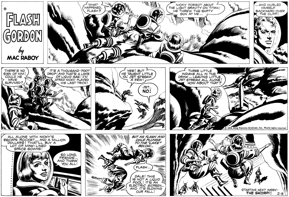 Comic book OCR: WHAT HAPPENEDFLASH? NICKY FORGOT ABOUT THE LIGHT GRAVITY ON TITAN! HE THREW THE EMPTY GUN AT ME ... mAND HURLED HIMSELF BACKWARD OVER THE CLIFF! FLASH GORDON by MAC RABOY THERE'S NO SIGN OF HIM ! COULD HE HAVE SURVIVED? IT'S A THOUSAND-FOOT DROP!AND THAT'S A LAKE OF L F LIQUID GAS !IM AFRAID NICKY PLAYED HIS LAST TRICK! YES! BUT HE TAUGHT LITTLE OL' JET STREAM A FEW! THREE LITTLE INDIANS ALL IN THE DRINK... LEAVING LITTLE JET STREAM ALL ALONE! HOW ABOUT THAT? JET.. NO! O 1969World rights reaerved. ALL ALONE WITH NICKY'S ESCAPE ROÇKET.AND A MILLION DOLLARS! THAT'LL BUY A LOT OF MINK-LINED SPACE GOWNS! BUT AS FLASH AND DALE PLUNGE TO THE LAKE" BELOW.. SO LONGFRIENDS ... AND THANK YOU ALL! FLASH. DALE! THIS 16 A.LIQUID ITS AN ELECTRIC SCREEN. AND IT'S SLOWING OUR FALL! STARTING NEXT WEEK- THE SKORPI! 2-8 WHAT HAPPENEDFLASH? NICKY FORGOT ABOUT THE LIGHT GRAVITY ON TITAN! HE THREW THE EMPTY GUN AT ME ... mAND HURLED HIMSELF BACKWARD OVER THE CLIFF! FLASH GORDON by MAC RABOY THERE'S NO SIGN OF HIM ! COULD HE HAVE SURVIVED? IT'S A THOUSAND-FOOT DROP!AND THAT'S A LAKE OF L F LIQUID GAS !IM AFRAID NICKY PLAYED HIS LAST TRICK! YES! BUT HE TAUGHT LITTLE OL' JET STREAM A FEW! THREE LITTLE INDIANS ALL IN THE DRINK... LEAVING LITTLE JET STREAM ALL ALONE! HOW ABOUT THAT? JET.. NO! O 1969King Features SyndicateWorld rights reaerved. ALL ALONE WITH NICKY'S ESCAPE ROÇKET.AND A MILLION DOLLARS! THAT'LL BUY A LOT OF MINK-LINED SPACE GOWNS! BUT AS FLASH AND DALE PLUNGE TO THE LAKE" BELOW.. SO LONGFRIENDS ... AND THANK YOU ALL! FLASH. DALE! THIS 16 A.LIQUID ITS AN ELECTRIC SCREEN. AND IT'S SLOWING OUR FALL! STARTING NEXT WEEK- THE SKORPI! 2-8