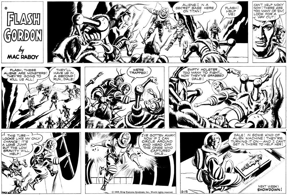 Gesture OCR: ALIENS ! IN A SECRET BASE HERE ON TITAN! CAN'T HELP NICKY NOW! THERE ARE TOO MANY OF EM! LOOK FOR A WAY OUT! FLASH HELP ME! FLASH GORDON by MAC RABOY FLASHTHESE ALIENS ARE MONSTERS THEY'RE GOING TO KILL US ALL! THEY'LL HAVE US IN A SECOND! RUNDALE! WE'RE TRAPPED! EMPTY HOLSTER . TOO MANY TO FIGHT. NOW THEY'VE GRABBED DALE H THIS TUBE LOOKS LIKE MY ONLY CHANCE! IT'S A LONG JUMPBUT THE LOW GRAVITY WILL HELP! I'VE GOTTEN AWAY! NOW IF I CAN CIRCLE AROUND HEAD OFF EN ONES WHO CAPTURED "DALE. DALE! IN SOME KIND OF ALIEN MACHINE ! THEY'RE TURNING IT ON -- AND I CAN'T GET IN THERE TO HELP HER! ......... NEXT WEEK: SHOWDOWN! ® 1959World rights reserved. 2-15 ALIENS ! IN A SECRET BASE HERE ON TITAN! CAN'T HELP NICKY NOW! THERE ARE TOO MANY OF EM! LOOK FOR A WAY OUT! FLASH HELP ME! FLASH GORDON by MAC RABOY FLASHTHESE ALIENS ARE MONSTERS THEY'RE GOING TO KILL US ALL! THEY'LL HAVE US IN A SECOND! RUNDALE! WE'RE TRAPPED! EMPTY HOLSTER . TOO MANY TO FIGHT. NOW THEY'VE GRABBED DALE H THIS TUBE LOOKS LIKE MY ONLY CHANCE! IT'S A LONG JUMPBUT THE LOW GRAVITY WILL HELP! I'VE GOTTEN AWAY! NOW IF I CAN CIRCLE AROUND HEAD OFF EN ONES WHO CAPTURED "DALE. DALE! IN SOME KIND OF ALIEN MACHINE ! THEY'RE TURNING IT ON -- AND I CAN'T GET IN THERE TO HELP HER! ......... NEXT WEEK: SHOWDOWN! ® 1959King Features SyndicateWorld rights reserved. 2-15