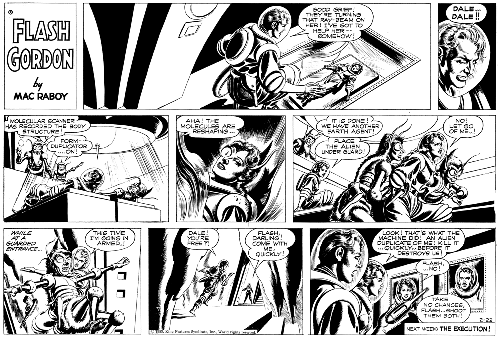 Line OCR: DALE ... DALE ! GOOD GRIEF! THEY'RE TURNING THAT RAY-BEAM ON HER! I'VE GOT TO HELP HER --. SOMEHOW! FLASH GORDON by MAC RABOY MOLECULAR SCANNER HAS RECORDED THE BODY STRUCTURE!- AHA! THE MOLECULES ARE RESHAPING... IT IS DONE ! WE HAVE ANOTHER EARTH AGENT! NO! LET GO OF ME! FORM- DUPLICATOR ..ON! PLACE THE ALIEN UNDER GUARD! WHILE AT A GUARDED ENTRANCE. THIS TIME I'M GOING IN ARMED.! DALE! YOU'RE FREE ? FLASHDARLING! COME WITH ME QUICKLY! LOOK! THAT'S WHAT THE MACHINE DID! AN ALIEN DU SATE OF ME! KILL IT DESTROYS us! ............... FLASH ... NO! TAKE NO CHANCESFLASH..SHOOT THEM BOTH! 2-22 NEXT WEEK: THE EXECUTION ! U6World rights reserved. DALE ... DALE ! GOOD GRIEF! THEY'RE TURNING THAT RAY-BEAM ON HER! I'VE GOT TO HELP HER --. SOMEHOW! FLASH GORDON by MAC RABOY MOLECULAR SCANNER HAS RECORDED THE BODY STRUCTURE!- AHA! THE MOLECULES ARE RESHAPING... IT IS DONE ! WE HAVE ANOTHER EARTH AGENT! NO! LET GO OF ME! FORM- DUPLICATOR ..ON! PLACE THE ALIEN UNDER GUARD! WHILE AT A GUARDED ENTRANCE. THIS TIME I'M GOING IN ARMED.! DALE! YOU'RE FREE ? FLASHDARLING! COME WITH ME QUICKLY! LOOK! THAT'S WHAT THE MACHINE DID! AN ALIEN DU SATE OF ME! KILL IT DESTROYS us! ............... FLASH ... NO! TAKE NO CHANCESFLASH..SHOOT THEM BOTH! 2-22 NEXT WEEK: THE EXECUTION ! U6King Fentures SyndicateWorld rights reserved.