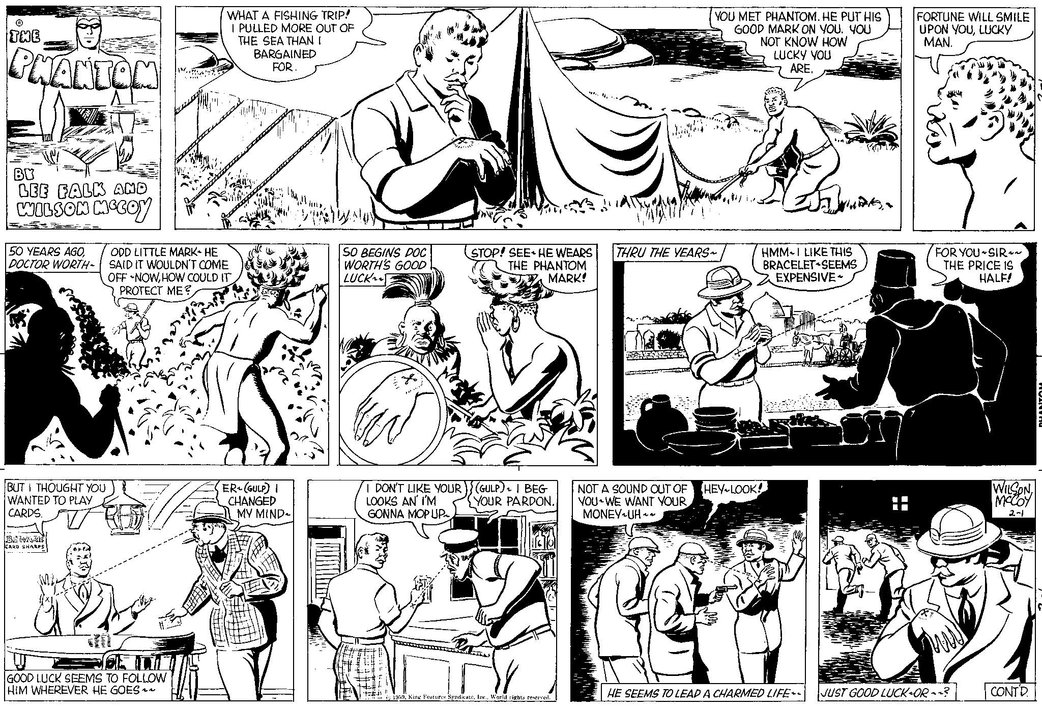 Organism OCR: ? THE PHANTOM BY LEE FALK AND WILSON MCCOY 50 YEARS AGODOCTOR WORTH~ BUT I THOUGHT YOU WANTED TO PLAY CARDS. BEWARE CARD SHARPS W. ?? GOOD LUCK SEEMS TO FOLLOW HIM WHEREVER HE GOES~~ WHAT A FISHING TRIP! I PULLED MORE OUT OF THE SEA THAN I ODD LITTLE MARK HE SAID IT WOULDN'T COME OFF NOWHOW COULD IT PROTECT ME? BARGAINED FOR. ER (GULP) I CHANGED MY MIND SO BEGINS DOC WORTH'S GOOD LUCK 38 STOP! SEE HE WEARS THE PHANTOM MARK! I DON'T LIKE YOUR) (GULP) I BEG LOOKS AN I'M YOUR PARDON. GONNA MOP UP~ 1959World rights reserved. ...... YOU MET PHANTOM. HE PUT HIS GOOD MARK ON YOU. YOU NOT KNOW HOW LUCKY YOU ARE. THRU THE YEARS~ NOT A SOUND OUT OF YOU WE WANT YOUR MONEY UH~ MA HMMI LIKE THIS BRACELET SEEMS EXPENSIVE HEY LOOK! FORTUNE WILL SMILE UPON YOULUCKY MAN. FOR YOU SIR~~ THE PRICE IS HALF! HE SEEMS TO LEAD A CHARMED LIFE~~ JUST GOOD LUCK-OR? WILSON MCCOY 2-1 CONTD. PHANTON ? THE PHANTOM BY LEE FALK AND WILSON MCCOY 50 YEARS AGODOCTOR WORTH ~ BUT I THOUGHT YOU WANTED TO PLAY CARDS . BEWARE CARD SHARPS W. ?? GOOD LUCK SEEMS TO FOLLOW HIM WHEREVER HE GOES ~~ WHAT A FISHING TRIP ! I PULLED MORE OUT OF THE SEA THAN I ODD LITTLE MARK HE SAID IT WOULDN'T COME OFF NOWHOW COULD IT PROTECT ME ? BARGAINED FOR . ER ( GULP ) I CHANGED MY MIND SO BEGINS DOC WORTH'S GOOD LUCK 38 STOP ! SEE HE WEARS THE PHANTOM MARK ! I DON'T LIKE YOUR ) ( GULP ) I BEG LOOKS AN I'M YOUR PARDON . GONNA MOP UP ~ 1959King Features SyndicateWorld rights reserved . ...... YOU MET PHANTOM . HE PUT HIS GOOD MARK ON YOU . YOU NOT KNOW HOW LUCKY YOU ARE . THRU THE YEARS ~ NOT A SOUND OUT OF YOU WE WANT YOUR MONEY UH ~ MA HMMI LIKE THIS BRACELET SEEMS EXPENSIVE HEY LOOK ! FORTUNE WILL SMILE UPON YOULUCKY MAN . FOR YOU SIR ~~ THE PRICE IS HALF ! HE SEEMS TO LEAD A CHARMED LIFE ~~ JUST GOOD LUCK - OR ? WILSON MCCOY 2-1 CONTD . PHANTON