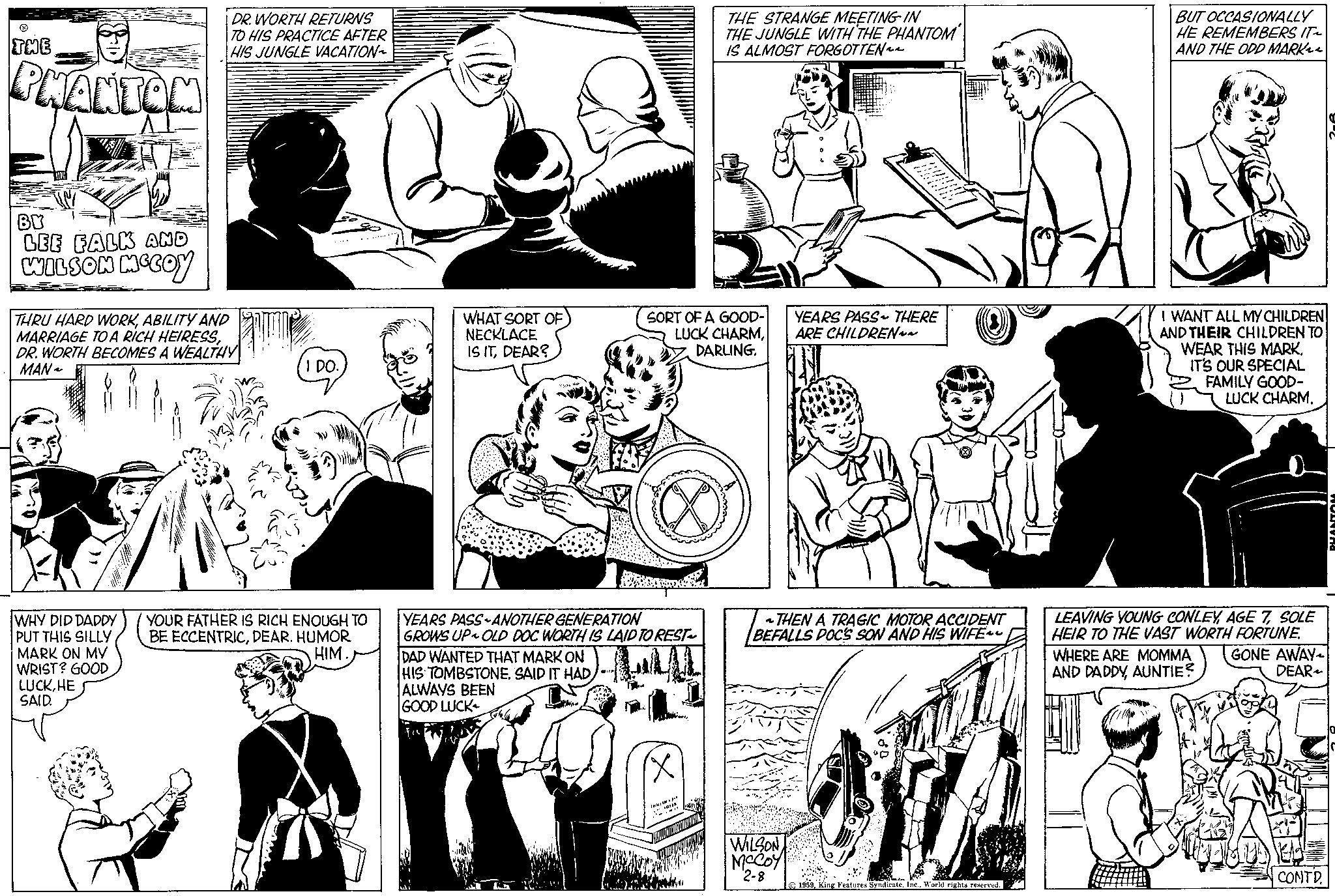 Organism OCR: THE PHANTOM BY LEE FALK AND WILSON MCCOY DR.WORTH RETURNS TO HIS PRACTICE AFTER HIS JUNGLE VACATION~ THRU HARD WORKABILITY AND MARRIAGE TO A RICH HEIRESSDR. WORTH BECOMES A WEALTHY MAN ~ WHY DID DADDY PUT THIS SILLY MARK ON MY WRIST? GOOD LUCKHE SAID. I DO. YOUR FATHER IS RICH ENOUGH TO BE ECCENTRICDEAR. HUMOR HIM.) WHAT SORT OF NECKLACE IS ITDEAR? YEARS PASS ANOTHER GENERATION GROWS UP OLD DOC WORTH IS LAID TO REST~ DAD WANTED THAT MARK ON HIS TOMBSTONESAID IT HAD ALWAYS BEEN GOOD LUCK Topw SORT OF A GOOD- LUCK CHARMDARLING. THE STRANGE MEETING IN THE JUNGLE WITH THE PHANTOM IS ALMOST FORGOTTEN~~ (X YEARS PASS~ THERE ARE CHILDREN~~ THEN A TRAGIC MOTOR ACCIDENT BEFALLS DOC'S SON AND HIS WIFE WILSON McCoy 2-8 1959World rights reserved. BUT OCCASIONALLY HE REMEMBERS IT~ AND THE ODD MARK I WANT ALL MY CHILDREN AND THEIR CHILDREN TO WEAR THIS MARK. IT'S OUR SPECIAL FAMILY GOOD- LUCK CHARM. LEAVING YOUNG CONLEYSOLE HEIR TO THE VAST WORTH FORTUNE. WHERE ARE MOMMA GONE AWAY AND DADDYAUNTIE? DEAR CONTD. PHANTON THE PHANTOM BY LEE FALK AND WILSON MCCOY DR.WORTH RETURNS TO HIS PRACTICE AFTER HIS JUNGLE VACATION ~ THRU HARD WORKABILITY AND MARRIAGE TO A RICH HEIRESSDR . WORTH BECOMES A WEALTHY MAN ~ WHY DID DADDY PUT THIS SILLY MARK ON MY WRIST ? GOOD LUCKHE SAID . I DO . YOUR FATHER IS RICH ENOUGH TO BE ECCENTRICDEAR . HUMOR HIM . ) WHAT SORT OF NECKLACE IS ITDEAR ? YEARS PASS ANOTHER GENERATION GROWS UP OLD DOC WORTH IS LAID TO REST ~ DAD WANTED THAT MARK ON HIS TOMBSTONESAID IT HAD ALWAYS BEEN GOOD LUCK Topw SORT OF A GOOD LUCK CHARMDARLING . THE STRANGE MEETING IN THE JUNGLE WITH THE PHANTOM IS ALMOST FORGOTTEN ~~ ( X YEARS PASS ~ THERE ARE CHILDREN ~~ THEN A TRAGIC MOTOR ACCIDENT BEFALLS DOC'S SON AND HIS WIFE WILSON McCoy 2-8 1959King Features SyndicateWorld rights reserved . BUT OCCASIONALLY HE REMEMBERS IT ~ AND THE ODD MARK I WANT ALL MY CHILDREN AND THEIR CHILDREN TO WEAR THIS MARK . IT'S OUR SPECIAL FAMILY GOOD LUCK CHARM . LEAVING YOUNG CONLEYAGE 7SOLE HEIR TO THE VAST WORTH FORTUNE . WHERE ARE MOMMA GONE AWAY AND DADDYAUNTIE ? DEAR CONTD . PHANTON