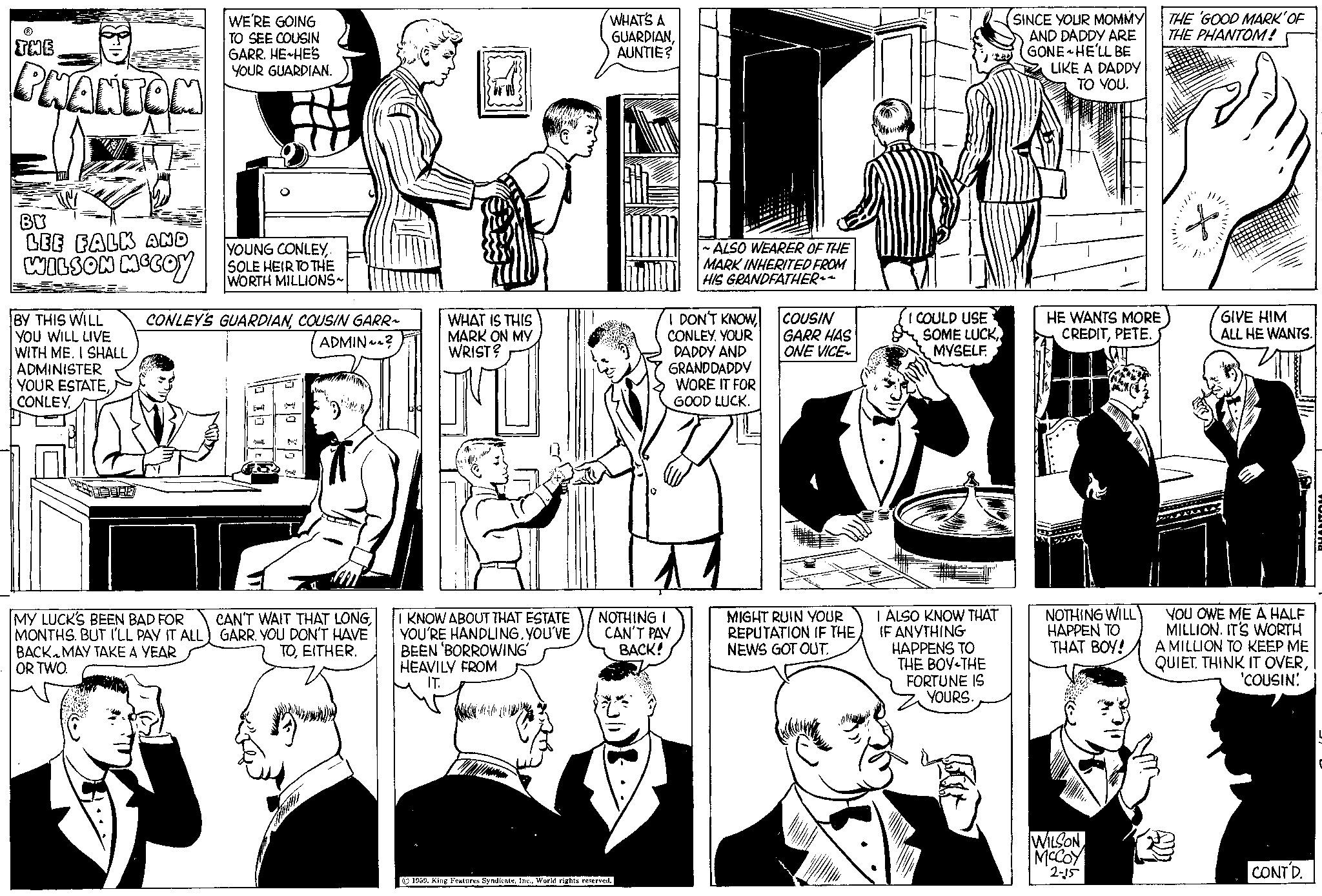 Cartoon OCR: THE PHANTOM BY LEE FALK AND WILSON MCCOY YOUR ESTATECONLEY. WE'RE GOING TO SEE COUSIN GARR. HE HE'S YOUR GUARDIAN.. BY THIS WILL CONLEY'S GUARDIANCOUSIN GARR~ YOU WILL LIVE ADMIN? WITH ME. I SHALL ADMINISTER D YOUNG CONLEY. SOLE HEIR TO THE WORTH MILLIONS~ 10 MY LUCK'S BEEN BAD FOR CAN'T WAIT THAT LONGYOU DON'T HAVE BACK MAY TAKE A YEAR TOEITHER. OR TWO. WHAT IS THIS MARK ON MY WRIST? I KNOW ABOUT THAT ESTATE YOU'RE HANDLINGYOU'VE BEEN 'BORROWING' HEAVILY FROM IT. WHAT'S A GUARDIANAUNTIE? NOTHING I CAN'T PAY BACK! 1959World rights reserved. ~ALSO WEARER OF THE MARK INHERITED FROM HIS GRANDFATHER~~ I DON'T KNOWCONLEY. YOUR DADDY AND GRANDDADDY WORE IT FOR GOOD LUCK. COUSIN GARR HAS ONE VICE- MIGHT RUIN YOUR REPUTATION IF THE NEWS GOT OUT. I COULD USE SOME LUCKMYSELF. I ALSO KNOW THAT IF ANYTHING HAPPENS TO THE BOY-THE FORTUNE IS YOURS. SINCE YOUR MOMMY AND DADDY ARE GONE HE'LL BE LIKE A DADDY TO YOU. HE WANTS MORE CREDITPETE. NOTHING WILL HAPPEN TO THAT BOY! WILSON MCCOY 2-15 THE 'GOOD MARK' OF THE PHANTOM! X //////// GIVE HIM ALL HE WANTS. YOU OWE ME A HALF MILLION. IT'S WORTH A MILLION TO KEEP ME QUIET. THINK IT OVER'COUSIN! CONTD. PHANTON THE PHANTOM BY LEE FALK AND WILSON MCCOY YOUR ESTATECONLEY . WE'RE GOING TO SEE COUSIN GARR . HE HE'S YOUR GUARDIAN .. BY THIS WILL CONLEY'S GUARDIANCOUSIN GARR ~ YOU WILL LIVE ADMIN ? WITH ME . I SHALL ADMINISTER D YOUNG CONLEY. SOLE HEIR TO THE WORTH MILLIONS ~ 10 MY LUCK'S BEEN BAD FOR CAN'T WAIT THAT LONGMONTHS . BUT I'LL PAY IT ALL ) GARRYOU DON'T HAVE BACK MAY TAKE A YEAR TOEITHER . OR TWO . WHAT IS THIS MARK ON MY WRIST ? I KNOW ABOUT THAT ESTATE YOU'RE HANDLINGYOU'VE BEEN ' BORROWING ' HEAVILY FROM IT . WHAT'S A GUARDIANAUNTIE ? NOTHING I CAN'T PAY BACK ! 1959King Features SyndicateWorld rights reserved . ~ ALSO WEARER OF THE MARK INHERITED FROM HIS GRANDFATHER ~~ I DON'T KNOWCONLEY . YOUR DADDY AND GRANDDADDY WORE IT FOR GOOD LUCK . COUSIN GARR HAS ONE VICE MIGHT RUIN YOUR REPUTATION IF THE NEWS GOT OUT . I COULD USE SOME LUCKMYSELF . I ALSO KNOW THAT IF ANYTHING HAPPENS TO THE BOY - THE FORTUNE IS YOURS . SINCE YOUR MOMMY AND DADDY ARE GONE HE'LL BE LIKE A DADDY TO YOU . HE WANTS MORE CREDITPETE . NOTHING WILL HAPPEN TO THAT BOY ! WILSON MCCOY 2-15 THE ' GOOD MARK ' OF THE PHANTOM ! X //////// GIVE HIM ALL HE WANTS . YOU OWE ME A HALF MILLION . IT'S WORTH A MILLION TO KEEP ME QUIET . THINK IT OVER' COUSIN ! CONTD . PHANTON