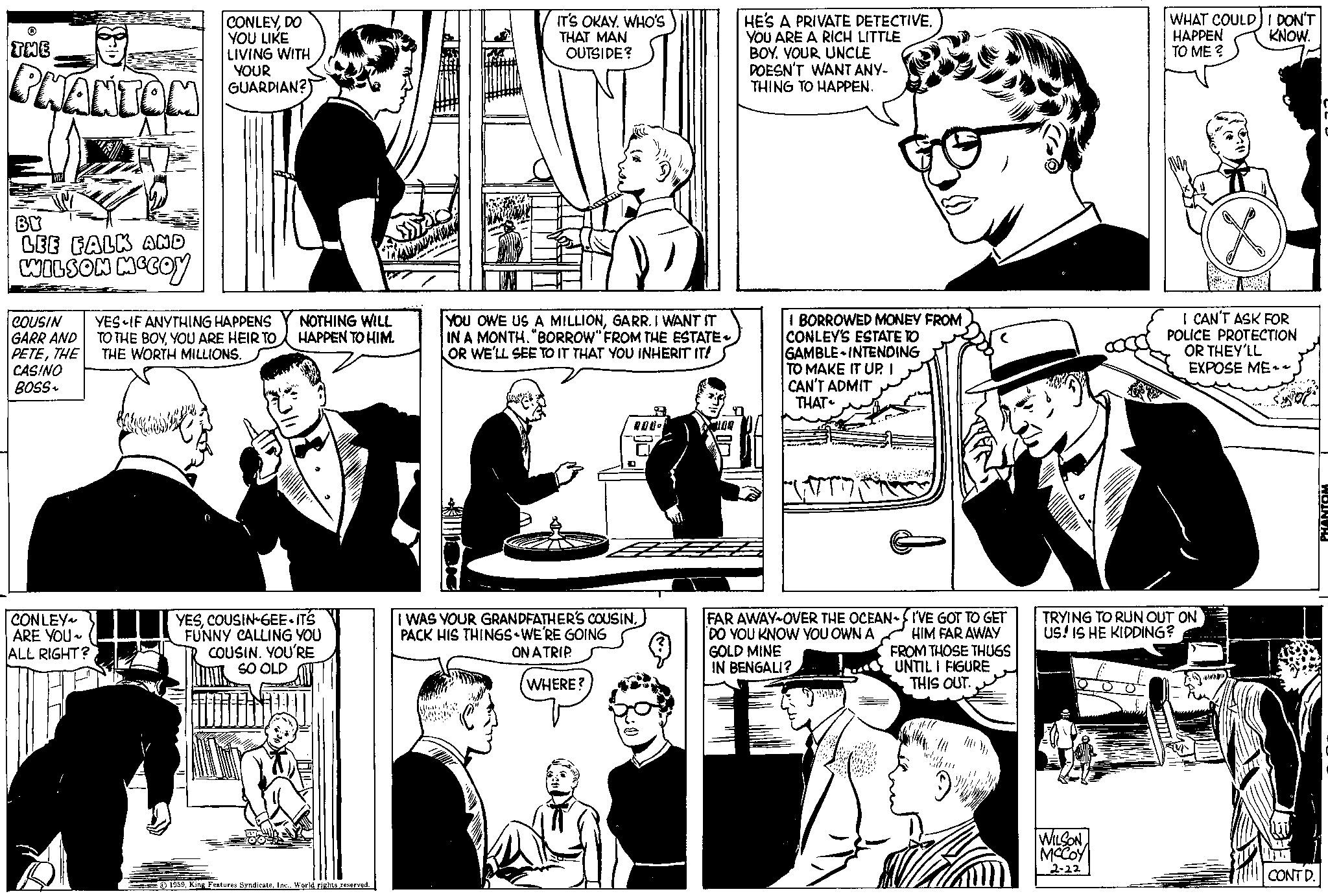 Line OCR: ? THE PHANTOM BY LEE FALK AND WILSON MCCOY COUSIN GARR AND PETETHE CASINO BOSS~ CONLEY~ ARE YOU~ ALL RIGHT? CONLEYDO YOU LIKE LIVING WITH YOUR GUARDIAN? YES IF ANYTHING HAPPENS TO THE BOYYOU ARE HEIR TO THE WORTH MILLIONS. NOTHING WILL HAPPEN TO HIM. YESCOUSIN-GEE ITS FUNNY CALLING YOU COUSIN. YOU'RE SO OLD 1959World rights reserved. IT'S OKAY. WHO'S THAT MAN OUTSIDE? YOU OWE US A MILLIONGARR. I WANT IT IN A MONTH. "BORROW" FROM THE ESTATE OR WE'LL SEE TO IT THAT YOU INHERIT IT! DON. ? I WAS YOUR GRANDFATHER'S COUSINPACK HIS THINGS WE'RE GOING ON A TRIP. WHERE? HE'S A PRIVATE DETECTIVE. YOU ARE A RICH LITTLE BOY. YOUR UNCLE DOESN'T WANT ANY- THING TO HAPPEN. I BORROWED MONEY FROM CONLEY'S ESTATE TO GAMBLE INTENDING TO MAKE IT UP. I CAN'T ADMIT THAT (177) FAR AWAY-OVER THE OCEAN-I'VE GOT TO GET DO YOU KNOW YOU OWN A GOLD MINE HIM FAR AWAY IN BENGALI? FROM THOSE THUGS UNTIL I FIGURE THIS OUT. WHAT COULD I DON'T HAPPEN KNOW. TO ME ? WILSON MCCOY 2-22 I CAN'T ASK FOR POLICE PROTECTION OR THEY'LL EXPOSE ME~~ TRYING TO RUN OUT ON US! IS HE KIDDING? CONT D. PHANTOM ? THE PHANTOM BY LEE FALK AND WILSON MCCOY COUSIN GARR AND PETETHE CASINO BOSS ~ CONLEY ~ ARE YOU ~ ALL RIGHT ? CONLEYDO YOU LIKE LIVING WITH YOUR GUARDIAN ? YES IF ANYTHING HAPPENS TO THE BOYYOU ARE HEIR TO THE WORTH MILLIONS . NOTHING WILL HAPPEN TO HIM . YESCOUSIN - GEE ITS FUNNY CALLING YOU COUSIN . YOU'RE SO OLD 1959King Features SyndicateWorld rights reserved . IT'S OKAY . WHO'S THAT MAN OUTSIDE ? YOU OWE US A MILLIONGARR . I WANT IT IN A MONTH . " BORROW " FROM THE ESTATE OR WE'LL SEE TO IT THAT YOU INHERIT IT ! DON . ? I WAS YOUR GRANDFATHER'S COUSINPACK HIS THINGS WE'RE GOING ON A TRIP . WHERE ? HE'S A PRIVATE DETECTIVE . YOU ARE A RICH LITTLE BOY . YOUR UNCLE DOESN'T WANT ANY THING TO HAPPEN . I BORROWED MONEY FROM CONLEY'S ESTATE TO GAMBLE INTENDING TO MAKE IT UP . I CAN'T ADMIT THAT ( 177 ) FAR AWAY - OVER THE OCEAN - I'VE GOT TO GET DO YOU KNOW YOU OWN A GOLD MINE HIM FAR AWAY IN BENGALI ? FROM THOSE THUGS UNTIL I FIGURE THIS OUT . WHAT COULD I DON'T HAPPEN KNOW . TO ME ? WILSON MCCOY 2-22 I CAN'T ASK FOR POLICE PROTECTION OR THEY'LL EXPOSE ME ~~ TRYING TO RUN OUT ON US ! IS HE KIDDING ? CONT D. PHANTOM