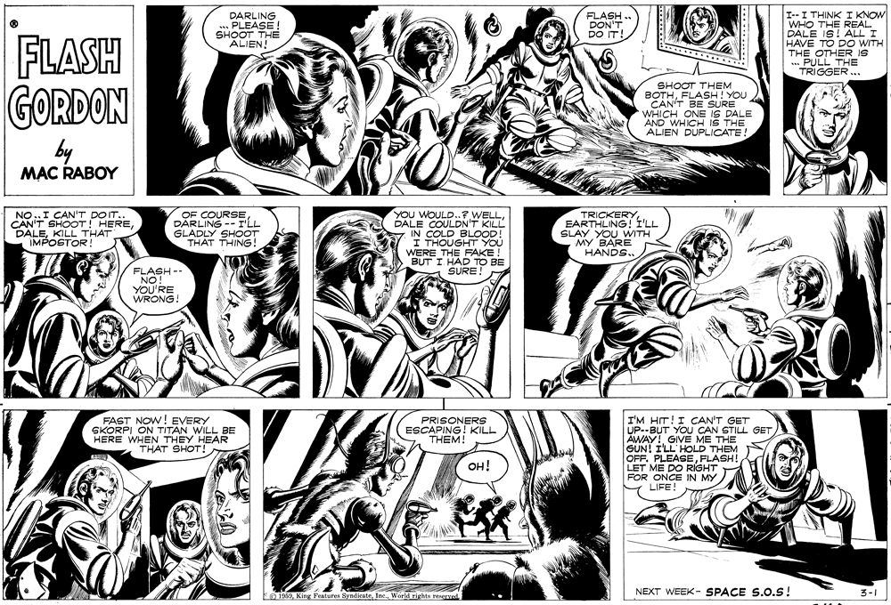 Style OCR: I--I THINK I KNOW WHO THE REAL DALE IS! ALL I HAVE TO DO WITH THE OTHER IS .PULL THE TRIGGER.. DARLING .. PLEASE SHOOT THE ALIEN! FLASH. DON'T DO IT! FLASH GORDON **. SHOOT THEM BOTHFLASH! YOU CAN'T BE SURE WHICH ONE IS DALE AND WHICH IS THE ALIEN DUPLICATE! by MAC RABOY OF COURSEDARLING -- ILL GLADLY SHOOT THAT THING! YOU WOULD..7 WEL DALE COULDN'T KILL IN COLD BLOOD! I THOUGHT YOU WERE THE FAKE! BUT I HAD TO BE SURE! TRICKERYEARTHLING! Í'LL SLAY YOU WITH MY BARE HANDS.. FAST NOW! EVERY SKORPI ON TITAN WILL BE HERE WHEN THEY HEAR THAT SHOT! I'M HIT! I CAN'T GET UP--BUT YOU CAN STILL GET AWAY! GIVE ME THE GUN! I'LL HOLD THEM OFFFLASH! LET ME DO RIGHT FOR ONCE IN MY LIFE! PRISONERS ESCAPING! KILL THEM! OH! NEXT WEEK- SPACE S.O.s! 3-1 EO 1969World rights resgrved I--I THINK I KNOW WHO THE REAL DALE IS! ALL I HAVE TO DO WITH THE OTHER IS .PULL THE TRIGGER.. DARLING .. PLEASE SHOOT THE ALIEN! FLASH. DON'T DO IT! FLASH GORDON **. SHOOT THEM BOTHFLASH! YOU CAN'T BE SURE WHICH ONE IS DALE AND WHICH IS THE ALIEN DUPLICATE! by MAC RABOY OF COURSEDARLING -- ILL GLADLY SHOOT THAT THING! YOU WOULD..7 WEL DALE COULDN'T KILL IN COLD BLOOD! I THOUGHT YOU WERE THE FAKE! BUT I HAD TO BE SURE! TRICKERYEARTHLING! Í'LL SLAY YOU WITH MY BARE HANDS.. FAST NOW! EVERY SKORPI ON TITAN WILL BE HERE WHEN THEY HEAR THAT SHOT! I'M HIT! I CAN'T GET UP--BUT YOU CAN STILL GET AWAY! GIVE ME THE GUN! I'LL HOLD THEM OFFFLASH! LET ME DO RIGHT FOR ONCE IN MY LIFE! PRISONERS ESCAPING! KILL THEM! OH! NEXT WEEK- SPACE S.O.s! 3-1 EO 1969King Features SyndicateWorld rights resgrved