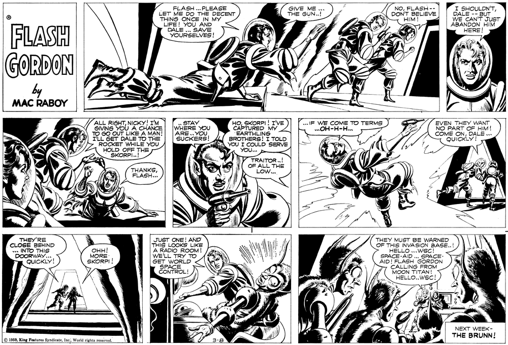 Organism OCR: NOFLASH -- DON'T BELIEVE HIM I SHOULDN'TDALE -- BUT WE CAN'T JUST ABANDON HIM HERE! GIVE ME THE GUN..! FLASH ..PLEASE LET ME DO THE DECENT THING ONCE IN MY LIFE! YOU AND DALE . SAVE YOURSELVES! FLASH GORDON by MAC RABOY ALL RIGHTNICKY! I'M GIVING YOU A CHANCE TO GO OUT LIKE A MAN! I'LLSKORPI ! I'VE L GET DALE TO THE ROCKET WHILE YOU HOLD OFF THE SKORPI.! STAY WHERE YOU ARE..YOUSUCKERS! APTURED MY EARTHLING BROTHERS! I TOLD YOU I COULD SERVE YOU... IF WE COME TO TERMS. mOH-H-H. EVEN THEY WANT NO PART OF HIM! COME ONDALE ... QUICKLY! TRAITOR ..! OF ALL THE LoW. THANKSFLASH... THEY'RE CLOSE BEHIND ... INTO THIS DOORWAY.. QUICKLY! JUST ONE! AND THIS LOOKS LIKE A RADIO ROOM! WE'LL TRY TO GET WORLD SPACE CONTROL! THEY MUST BE WARNED OF THIS INVASION BASE.. HELLO ...WSC! SPACE-AID ... SPACE- AID! FLASH GORDON CALLING FROM MOON TITAN! HELLO..WSC! ??! MORE SKORPI! NEXT WEEK- THE BRUNN! © 1969World rights reserved. 3-8 NOFLASH -- DON'T BELIEVE HIM I SHOULDN'TDALE -- BUT WE CAN'T JUST ABANDON HIM HERE! GIVE ME THE GUN..! FLASH ..PLEASE LET ME DO THE DECENT THING ONCE IN MY LIFE! YOU AND DALE . SAVE YOURSELVES! FLASH GORDON by MAC RABOY ALL RIGHTNICKY! I'M GIVING YOU A CHANCE TO GO OUT LIKE A MAN! I'LLSKORPI ! I'VE L GET DALE TO THE ROCKET WHILE YOU HOLD OFF THE SKORPI.! STAY WHERE YOU ARE..YOUSUCKERS! APTURED MY EARTHLING BROTHERS! I TOLD YOU I COULD SERVE YOU... IF WE COME TO TERMS. mOH-H-H. EVEN THEY WANT NO PART OF HIM! COME ONDALE ... QUICKLY! TRAITOR ..! OF ALL THE LoW. THANKSFLASH... THEY'RE CLOSE BEHIND ... INTO THIS DOORWAY.. QUICKLY! JUST ONE! AND THIS LOOKS LIKE A RADIO ROOM! WE'LL TRY TO GET WORLD SPACE CONTROL! THEY MUST BE WARNED OF THIS INVASION BASE.. HELLO ...WSC! SPACE-AID ... SPACE- AID! FLASH GORDON CALLING FROM MOON TITAN! HELLO..WSC! ??! MORE SKORPI! NEXT WEEK- THE BRUNN! © 1969King Features SyndicateWorld rights reserved. 3-8
