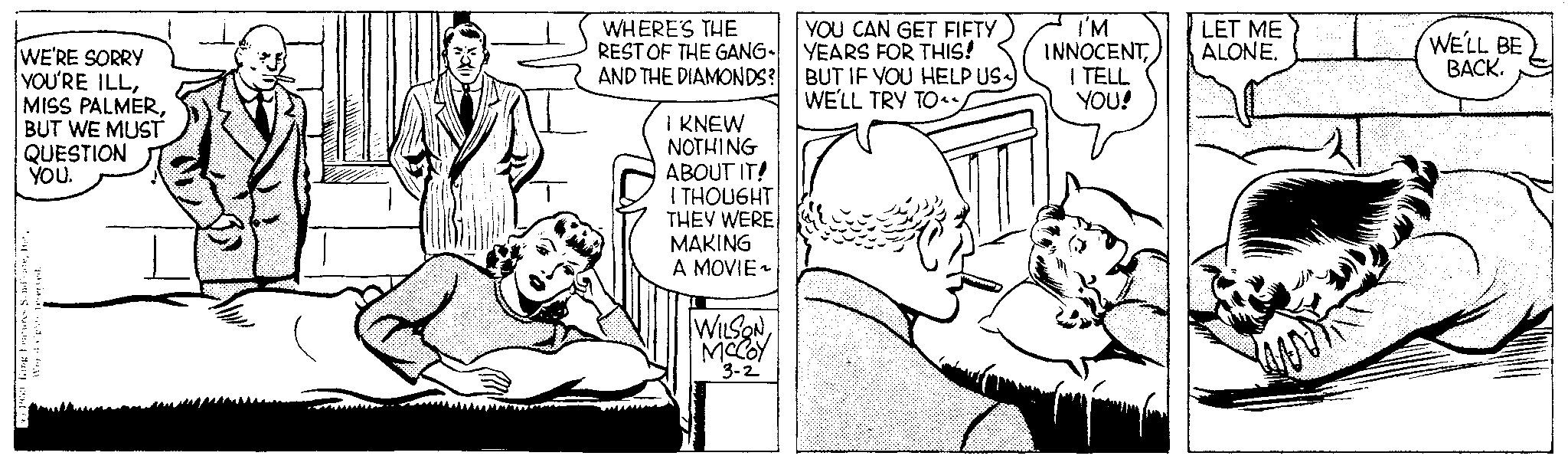 Font OCR: WE'RE SORRY YOU'RE ILLBUT WE MUST QUESTION 1950 Ringeatures SindicateYOU. pantas WHERE'S THE REST OF THE GANG AND THE DIAMONDS? I KNEW NOTHING ABOUT IT! I THOUGHT THEY WERE MAKING A MOVIE~ WILSON MCCOY 3-2 YOU CAN GET FIFTY YEARS FOR THIS! BUT IF YOU HELP US~) WE'LL TRY TO I'M INNOCENT I TELL YOU! LET ME ALONE. WE'LL BE BACK. WE'RE SORRY YOU'RE ILLMISS PALMERBUT WE MUST QUESTION 1950 Ringeatures SindicateYOU . pantas WHERE'S THE REST OF THE GANG AND THE DIAMONDS ? I KNEW NOTHING ABOUT IT ! I THOUGHT THEY WERE MAKING A MOVIE ~ WILSON MCCOY 3-2 YOU CAN GET FIFTY YEARS FOR THIS ! BUT IF YOU HELP US ~ ) WE'LL TRY TO I'M INNOCENT I TELL YOU ! LET ME ALONE . WE'LL BE BACK .