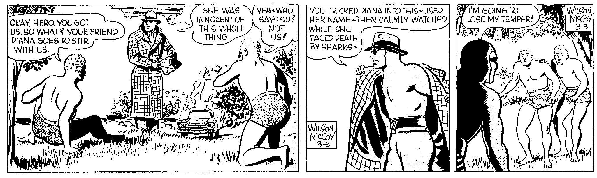 Font OCR: OKAYHERO. YOU GOT US. SO WHAT? YOUR FRIEND DIANA GOES TO STIR WITH US. SHE WAS INNOCENT OF THIS WHOLE THING.. YEA WHO SAYS SO? YOU TRICKED DIANA INTO THIS-USED HER NAME THEN CALMLY WATCHEDWHILE SHE NOT US! FACED DEATH BY SHARKS? Syndicatehi WILSONMcCoy 3-3 I'M GOING TO WILSON. LOSE MY TEMPER! McCOY 3-3 OKAYHERO . YOU GOT US . SO WHAT ? YOUR FRIEND DIANA GOES TO STIR WITH US . SHE WAS INNOCENT OF THIS WHOLE THING .. YEA WHO SAYS SO ? YOU TRICKED DIANA INTO THIS - USED HER NAME THEN CALMLY WATCHEDWHILE SHE NOT US ! FACED DEATH BY SHARKS? Syndicatehi WILSONMcCoy 3-3 I'M GOING TO WILSON . LOSE MY TEMPER ! McCOY 3-3
