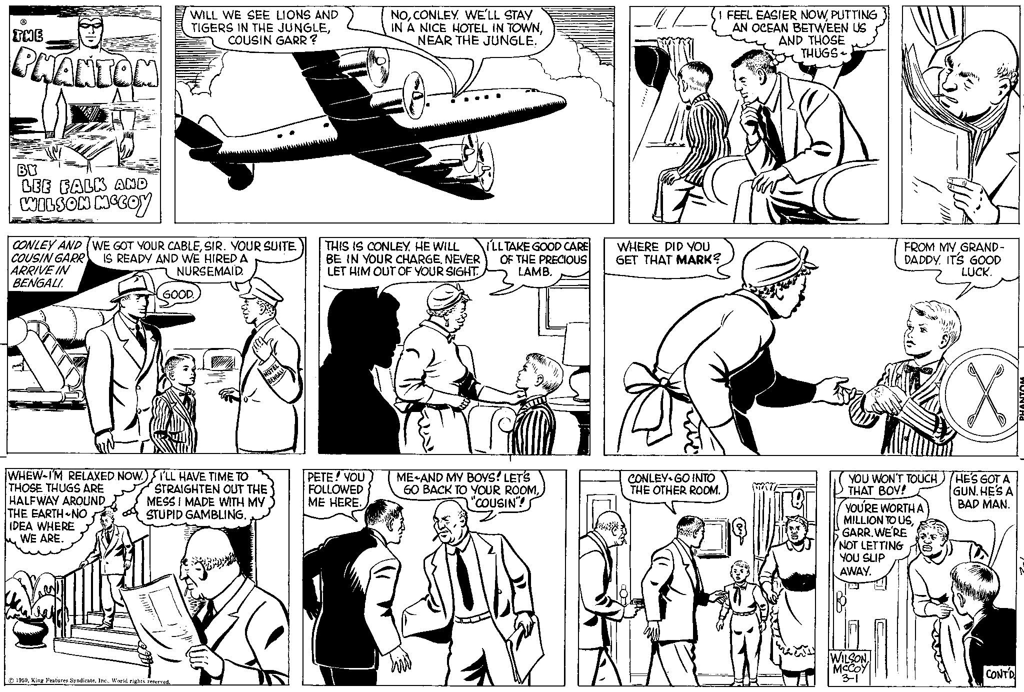 Cartoon OCR: ? THE PHANTOM WILL WE SEE LIONS AND TIGERS IN THE JUNGLECOUSIN GARR? NOCONLEY. WE'LL STAY IN A NICE HOTEL IN TOWNNEAR THE JUNGLE. I FEEL EASIER NOWPUTTING AN OCEAN BETWEEN US AND THOSE THUGS BV LEE FALK AND WILSON MCCOY CONLEY AND (WE GOT YOUR CABLESIR. YOUR SUITE IS READY AND WE HIRED A COUSIN GARR ARRIVE IN BENGALI NURSEMAID. GOOD. BENGALI THIS IS CONLEY. HE WILL BE IN YOUR CHARGENEVER LET HIM OUT OF YOUR SIGHT I'LL TAKE GOOD CARE OF THE PRECIOUS LAMB. GET THAT MARK? WHERE DID YOU FROM MY GRAND- DADDY. IT'S GOOD LUCK. WHEW-I'M RELAXED NOW. I'LL HAVE TIME TO THOSE THUGS ARE HALFWAY AROUND THE EARTH-NO IDEA WHERE WE ARE. STRAIGHTEN OUT THE MESS I MADE WITH MY STUPID GAMBLING. PETE! YOU FOLLOWED ME HERE. 1959World rights reserved. ME AND MY BOYS! LET'S GO BACK TO YOUR ROOM"COUSIN"! CONLEY GO INTO THE OTHER ROOM. YOU WON'T TOUCHTHAT BOY! YOU'RE WORTH A MILLION TO USGARR. WE'RE NOT LETTING YOU SLIP AWAY. WILSONMCCOY 3-1 HE'S GOT A GUN. HE'S A BAD MAN. CONTD ? THE PHANTOM WILL WE SEE LIONS AND TIGERS IN THE JUNGLECOUSIN GARR ? NOCONLEY . WE'LL STAY IN A NICE HOTEL IN TOWNNEAR THE JUNGLE . I FEEL EASIER NOWPUTTING AN OCEAN BETWEEN US AND THOSE THUGS BV LEE FALK AND WILSON MCCOY CONLEY AND ( WE GOT YOUR CABLESIR . YOUR SUITE IS READY AND WE HIRED A COUSIN GARR ARRIVE IN BENGALI NURSEMAID . GOOD . BENGALI THIS IS CONLEY . HE WILL BE IN YOUR CHARGENEVER LET HIM OUT OF YOUR SIGHT I'LL TAKE GOOD CARE OF THE PRECIOUS LAMB . GET THAT MARK ? WHERE DID YOU FROM MY GRAND- DADDY . IT'S GOOD LUCK . WHEW - I'M RELAXED NOW . I'LL HAVE TIME TO THOSE THUGS ARE HALFWAY AROUND THE EARTH - NO IDEA WHERE WE ARE . STRAIGHTEN OUT THE MESS I MADE WITH MY STUPID GAMBLING . PETE ! YOU FOLLOWED ME HERE . 1959King Features SyndicateWorld rights reserved . ME AND MY BOYS ! LET'S GO BACK TO YOUR ROOM" COUSIN " ! CONLEY GO INTO THE OTHER ROOM . YOU WON'T TOUCHTHAT BOY ! YOU'RE WORTH A MILLION TO USGARR . WE'RE NOT LETTING YOU SLIP AWAY . WILSONMCCOY 3-1 HE'S GOT A GUN . HE'S A BAD MAN . CONTD