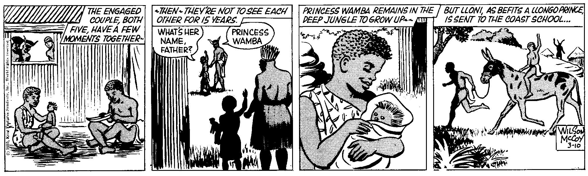 Illustration OCR: 1959World rights reserved. THE ENGAGED COUPLEBOTH FIVEHAVE A FEW MOMENTS TOGETHER~ ~THEN THEY'RE NOT TO SEE EACH OTHER FOR 15 YEARS. WHAT'S HER NAMEFATHER? PRINCESS WAMBA PRINCESS WAMBA REMAINS IN THE DEEP JUNGLE TO GROW UP~~!! BUT LLONIAS BEFITS A LLONGO PRINCE IS SENT TO THE COAST SCHOOL... Meh WILSON McCOY 3-10 1959King Features SyndicateWorld rights reserved . THE ENGAGED COUPLEBOTH FIVEHAVE A FEW MOMENTS TOGETHER ~ ~ THEN THEY'RE NOT TO SEE EACH OTHER FOR 15 YEARS . WHAT'S HER NAMEFATHER ? PRINCESS WAMBA PRINCESS WAMBA REMAINS IN THE DEEP JUNGLE TO GROW UP ~~ !! BUT LLONIAS BEFITS A LLONGO PRINCE IS SENT TO THE COAST SCHOOL ... Meh WILSON McCOY 3-10