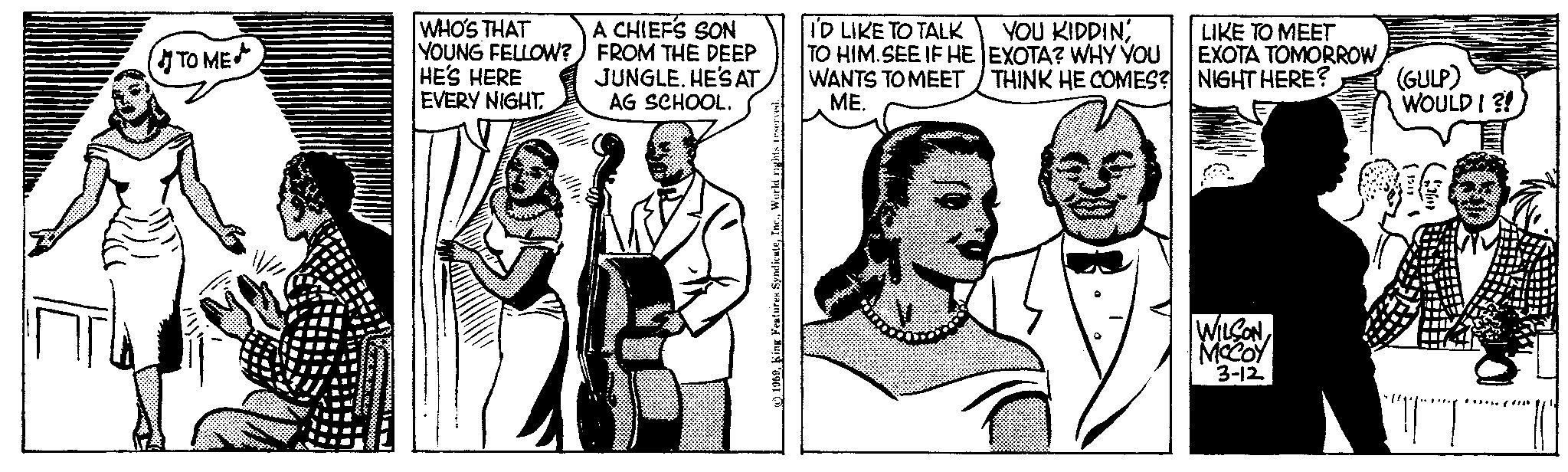 Art OCR: TO ME WHO'S THAT YOUNG FELLOW? HE'S HERE EVERY NIGHT A CHIEFS SON FROM THE DEEP JUNGLE. HE'S AT AG SCHOOL. 1959World rights reserved. I'D LIKE TO TALK TO HIM.SEE IF HE WANTS TO MEET YOU KIDDIN EXOTA? WHY YOU THINK HE COMES? ME. LIKE TO MEET EXOTA TOMORROWNIGHT HERE? (GULP) WOULD I ?! (1319 WILSON MCCOY 3-12 ???? TO ME WHO'S THAT YOUNG FELLOW ? HE'S HERE EVERY NIGHT A CHIEFS SON FROM THE DEEP JUNGLE . HE'S AT AG SCHOOL . 1959King Features SyndicateWorld rights reserved . I'D LIKE TO TALK TO HIM.SEE IF HE WANTS TO MEET YOU KIDDIN EXOTA ? WHY YOU THINK HE COMES ? ME . LIKE TO MEET EXOTA TOMORROWNIGHT HERE ? ( GULP ) WOULD I ? ! ( 1319 WILSON MCCOY 3-12 ??? ?