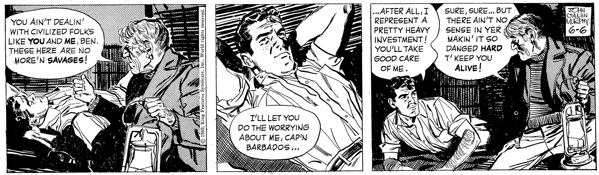 Art OCR: SURESURE.. BUT THERE AIN'T NOI REPRESENT A PRETTY HEAVY INVESTMENT ! YOU'LL TAKE GOOD CARE OF MEYOU AIN'T DEALIN' CULLEN MKPHY SENSE IN YER MAKIN'IT SO WITH CIVILIZED FOLKS LIKE YOU AND ME BEN. THESE HERE ARE NO MORE'N SAVAGES! 9-9 DANGED HARD T' KEEP YOU ALIVE! I'LL LET YOU DO THE WORRYING ABOUT MECAP'N BARBADOS ... SURESURE.. BUT THERE AIN'T NO...AFTER ALLI REPRESENT A PRETTY HEAVY INVESTMENT ! YOU'LL TAKE GOOD CARE OF MEYOU AIN'T DEALIN' CULLEN MKPHY SENSE IN YER MAKIN'IT SO WITH CIVILIZED FOLKS LIKE YOU AND ME BEN. THESE HERE ARE NO MORE'N SAVAGES! 9-9 DANGED HARD T' KEEP YOU ALIVE! I'LL LET YOU DO THE WORRYING ABOUT MECAP'N BARBADOS ...