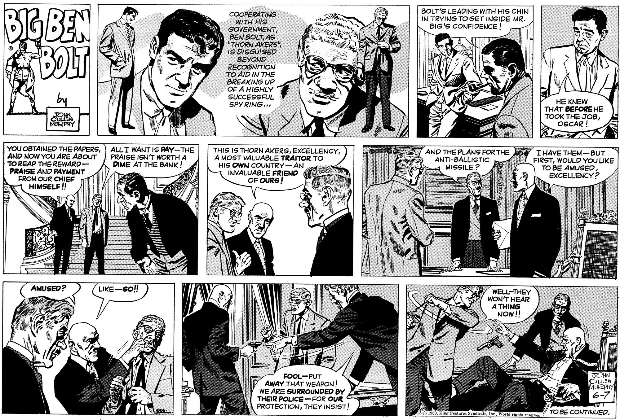 Gesture OCR: 616 BEN BOLT BOLT'S LEADING WITH HIS CHIN IN TRYING TO GET INSIDE MR. BIG'S CONFIDENCE ! COOPERATING WITH HIS GOVERNMENTAS "THORN AKERS"IS DISGUISED BEYOND RECOGNITION TO AID IN THE BREAKING Up OF A HIGHLY SUCCESSFUL SPY RING... HE KNEW THAT BEFORE HE TOOK THE JOBOSCAR ! YOU OBTAINED THE PAPERSAND NOW YOU ARE ABOUT TO REAP THE REWARD- PRAISE AND PAYMENT FROM OUR CHIEF HIMSELF! ALLI WANT IS PAY-THE PRAISE ISN'T WORTH A DIME AT THE BANK! THIS IS THORN AKERSA MOST VALUABLE TRAITOR TO HIS OWN COUNTRY-AN INVALUABLE FRIEND OF OURS! AND THE PLANS FOR THE I HAVE THEM-BUT FIRSTWOULD YOU UKE TO BE AMUSED EXCELLENCY? ANTI-BALLISTIC MISSILE ? AMUSED? LIKE-SO!! WELL-THEY WON'T HEAR A THING NOW!! DHN FOOL-PUT AWAY THAT WEAPON! WE ARE SURROUNDED BY THEIR POLICE-FOR OUR PROTECTIONTHEY INSIST! MURPHY 6-7 O 1960World rights reserTel TO BE CONTINUED. 616 BEN BOLT BOLT'S LEADING WITH HIS CHIN IN TRYING TO GET INSIDE MR. BIG'S CONFIDENCE ! COOPERATING WITH HIS GOVERNMENTBEN BOLTAS "THORN AKERS"IS DISGUISED BEYOND RECOGNITION TO AID IN THE BREAKING Up OF A HIGHLY SUCCESSFUL SPY RING... HE KNEW THAT BEFORE HE TOOK THE JOBOSCAR ! YOU OBTAINED THE PAPERSAND NOW YOU ARE ABOUT TO REAP THE REWARD- PRAISE AND PAYMENT FROM OUR CHIEF HIMSELF! ALLI WANT IS PAY-THE PRAISE ISN'T WORTH A DIME AT THE BANK! THIS IS THORN AKERSA MOST VALUABLE TRAITOR TO HIS OWN COUNTRY-AN INVALUABLE FRIEND OF OURS! AND THE PLANS FOR THE I HAVE THEM-BUT FIRSTWOULD YOU UKE TO BE AMUSED EXCELLENCY? ANTI-BALLISTIC MISSILE ? AMUSED? LIKE-SO!! WELL-THEY WON'T HEAR A THING NOW!! DHN FOOL-PUT AWAY THAT WEAPON! WE ARE SURROUNDED BY THEIR POLICE-FOR OUR PROTECTIONTHEY INSIST! MURPHY 6-7 O 1960King Features ByndicnteWorld rights reserTel TO BE CONTINUED.