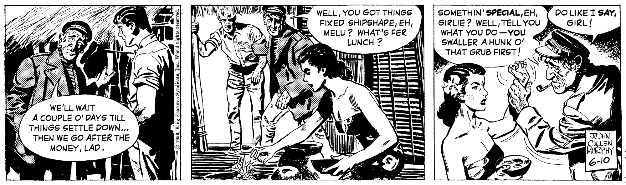 Publication OCR: WELLYOU GOT THINGS FIXED SHIPSHAPEMELU? WHAT'S FER LUNCH ? DO LIKE I SAYGIRL! SOMETHIN' SPECIALTELL YOU WHAT YOU D0-YOU SWALLER A HUNK O' THAT GRUB FIRST! WE'LL WAIT A COUPLE O' DAYS TILL THINGS SETTLE DOWN... THEN WE GO AFTER THE MONEYLAD. JOHN CULLEN MRPHY 6-10 WELLYOU GOT THINGS FIXED SHIPSHAPEMELU? WHAT'S FER LUNCH ? DO LIKE I SAYGIRL! SOMETHIN' SPECIALGIRLIE? WELLTELL YOU WHAT YOU D0-YOU SWALLER A HUNK O' THAT GRUB FIRST! WE'LL WAIT A COUPLE O' DAYS TILL THINGS SETTLE DOWN... THEN WE GO AFTER THE MONEYLAD. JOHN CULLEN MRPHY 6-10