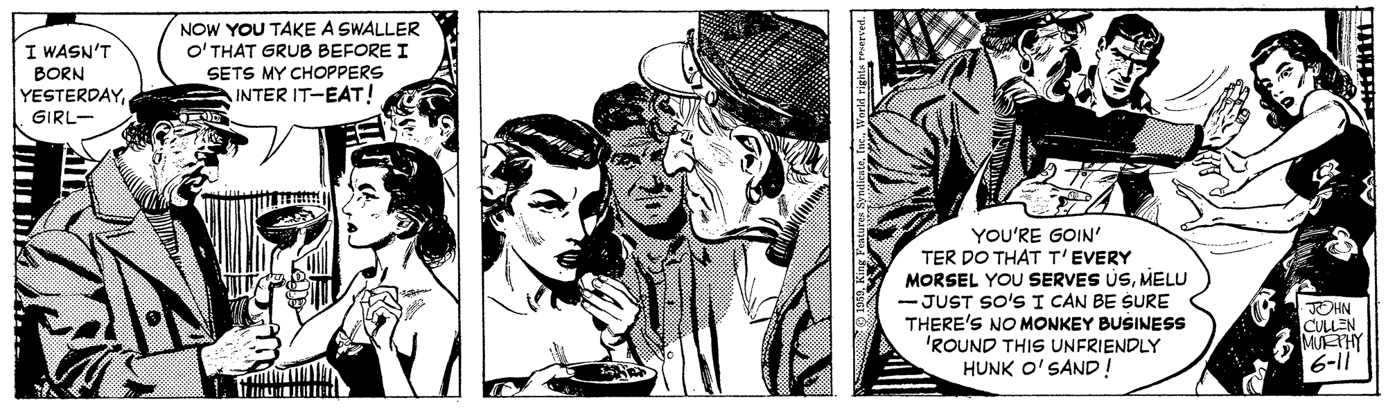 Comic book OCR: I WASN'T BORN YESTERDAYGIRL- NOW YOU TAKE A SWALLER O' THAT GRUB BEFORE I SETS MY CHOPPERS INTER IT-EAT! YOU'RE GOIN' TER DO THAT T'EVERY MORSEL YOU SERVES USMELU - JUST SO'S I CAN BE SURE THERE'S NO MONKEY BUSINESS 'ROUND THIS UNFRIENDLY HUNK O'SAND! JOHN CULLEN MUETHY 6-11 I WASN'T BORN YESTERDAYGIRL- NOW YOU TAKE A SWALLER O' THAT GRUB BEFORE I SETS MY CHOPPERS INTER IT-EAT! YOU'RE GOIN' TER DO THAT T'EVERY MORSEL YOU SERVES USMELU - JUST SO'S I CAN BE SURE THERE'S NO MONKEY BUSINESS 'ROUND THIS UNFRIENDLY HUNK O'SAND! JOHN CULLEN MUETHY 6-11
