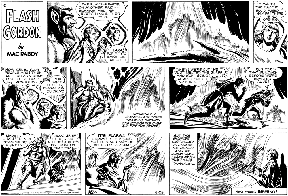 Black-and-white OCR: THE FLAME -BEASTS! ON ANOTHER RAID -- BURNINGMELTING EVERYTHING IN THEIR ??TH! HI CAN'T! THE CAGE IS SOLID FUSED GLASS! THERE FLASH GORDON ON SI OPENING! by MAC RABOY FLARA! FOR PITY'S SAKE! LETUS OUT ! A HOW CRUEL YOUR PEOPLE ARE ! THEY LEFT US AS VICTIMS FOR THESE FIRE- u MONSTERS. WHEW! WE'RE OUT! HE JUST MELTED THE GLAS AND KEPT GOING! ALMOST SINGED MY FUR OFF! RUN FOR THAT BUILDING ... BEFORE WE'RE ROASTED ALIVE! YOU CAN'T HELP USFLARA! RUN QUICKLY ! SUDDENLY A FLAME-BEAST COMES CRASHING THROUGH ONE SIDE OF THE CAGE AND OUT THE OTHER! MADE ITFLASH ! THEY'RE STAMPEDING 0 RIGHT BY! GOOD GRIEF THERE'S ONE IN HERE! AND IT'S GOT SOMEONE TRAPPED! IT'S FLARA! HURRY! GET BEHIND ME! THIS GUN MAY BE ABLE TO STOP HIM! BUT THE GUNFIRE ONLY SEEMS TO ENRAGE THE BEAST AND AN ANGRY ARM LEAPS FROM THE LIVING "FURNACE ". O 1999. King Features SyndicateWorld rights seserved. 6-28 NEXT WEEK: INFERNO! THE FLAME -BEASTS! ON ANOTHER RAID -- BURNINGMELTING EVERYTHING IN THEIR ??TH! HI CAN'T! THE CAGE IS SOLID FUSED GLASS! THERE FLASH GORDON ON SI OPENING! by MAC RABOY FLARA! FOR PITY'S SAKE! LETUS OUT ! A HOW CRUEL YOUR PEOPLE ARE ! THEY LEFT US AS VICTIMS FOR THESE FIRE- u MONSTERS. WHEW! WE'RE OUT! HE JUST MELTED THE GLAS AND KEPT GOING! ALMOST SINGED MY FUR OFF! RUN FOR THAT BUILDING ... BEFORE WE'RE ROASTED ALIVE! YOU CAN'T HELP USFLARA! RUN QUICKLY ! SUDDENLY A FLAME-BEAST COMES CRASHING THROUGH ONE SIDE OF THE CAGE AND OUT THE OTHER! MADE ITFLASH ! THEY'RE STAMPEDING 0 RIGHT BY! GOOD GRIEF THERE'S ONE IN HERE! AND IT'S GOT SOMEONE TRAPPED! IT'S FLARA! HURRY! GET BEHIND ME! THIS GUN MAY BE ABLE TO STOP HIM! BUT THE GUNFIRE ONLY SEEMS TO ENRAGE THE BEAST AND AN ANGRY ARM LEAPS FROM THE LIVING "FURNACE ". O 1999. King Features SyndicateWorld rights seserved. 6-28 NEXT WEEK: INFERNO!