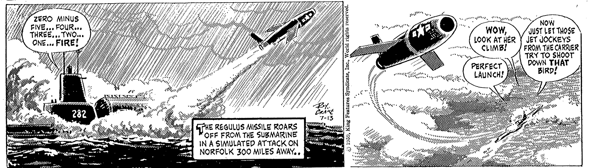 Pattern OCR: ZERO MINUS FIVE... FOUR... THREE... TWO.. ONE... FIRE! NOW JUST LET THOSE LOOK AT HER Y JET JOCKEYS FROM THE CARRIER TRY TO SHOOT DOWN THAT BIRD! WOWCLIMB! we . PERFECT LAUNCH! 282 7-13 THE REGULUS MISSILE ROARS OFF FROM THE SUBMARINE IN A SIMULATED ATTACK ON NORFOLK 300 MILES AWAY.. ZERO MINUS FIVE... FOUR... THREE... TWO.. ONE... FIRE! NOW JUST LET THOSE LOOK AT HER Y JET JOCKEYS FROM THE CARRIER TRY TO SHOOT DOWN THAT BIRD! WOWCLIMB! we . PERFECT LAUNCH! 282 7-13 THE REGULUS MISSILE ROARS OFF FROM THE SUBMARINE IN A SIMULATED ATTACK ON NORFOLK 300 MILES AWAY..
