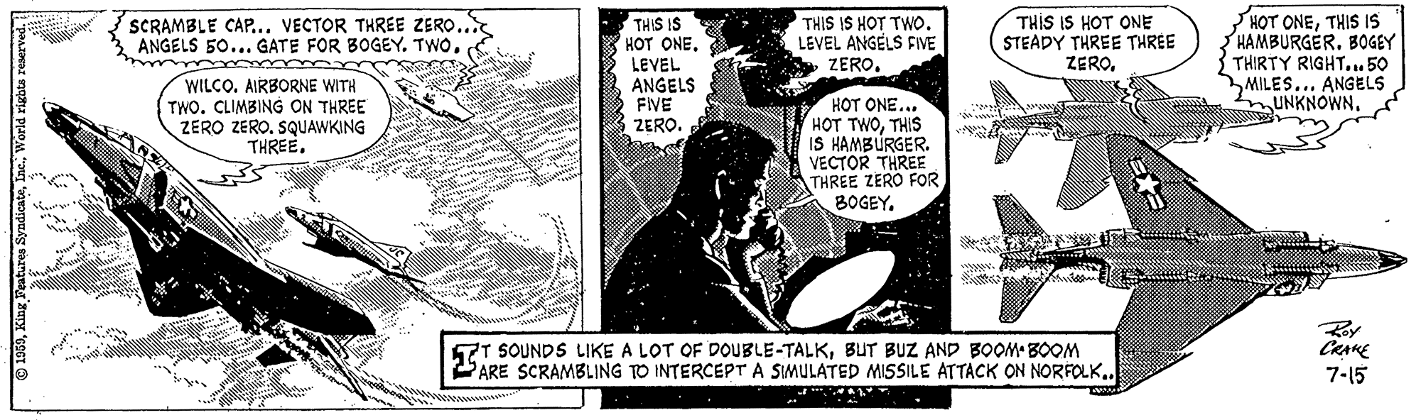 Comic book OCR: THIS IS HOT ONE STEADY THREE THREE ZEROTHIS IS HAMBURGER. BOGEY THIRTY RIGHT.. 50 MILES... ANGELS UNKNOWN. SCRAMBLE CAP... VECTOR THREE ZERO.. ANGELS 50... GATE FOR BOGEY. TWOTHIS IS HOT TwO. LEVEL ANGELS FIVE ZEROWILCO. AIRBORNE WITH TWO. CLIMBING ON THREE ZERO ZERO. SQUAWKING THREE. THIS IS HOT ONE. LEVEL ANGELS FIVE ZERO. HOT ONE... HOT TWOTHIS IS HAMBÚRGER. VECTOR THREE THREE ZERO FOR BOGEYRoy T SOUNDS LIKE A LOT OF DOUBLE-TALKBUT BUZ AND BOOM BOOM PARE SCRAMBLING TO INTERCEPT A SIMULATED MISSILE ATTACK ON NORFOLK.. 7-15 THIS IS HOT ONE STEADY THREE THREE ZEROHOT ONETHIS IS HAMBURGER. BOGEY THIRTY RIGHT.. 50 MILES... ANGELS UNKNOWN. SCRAMBLE CAP... VECTOR THREE ZERO.. ANGELS 50... GATE FOR BOGEY. TWOTHIS IS HOT TwO. LEVEL ANGELS FIVE ZEROWILCO. AIRBORNE WITH TWO. CLIMBING ON THREE ZERO ZERO. SQUAWKING THREE. THIS IS HOT ONE. LEVEL ANGELS FIVE ZERO. HOT ONE... HOT TWOTHIS IS HAMBÚRGER. VECTOR THREE THREE ZERO FOR BOGEYRoy T SOUNDS LIKE A LOT OF DOUBLE-TALKBUT BUZ AND BOOM BOOM PARE SCRAMBLING TO INTERCEPT A SIMULATED MISSILE ATTACK ON NORFOLK.. 7-15