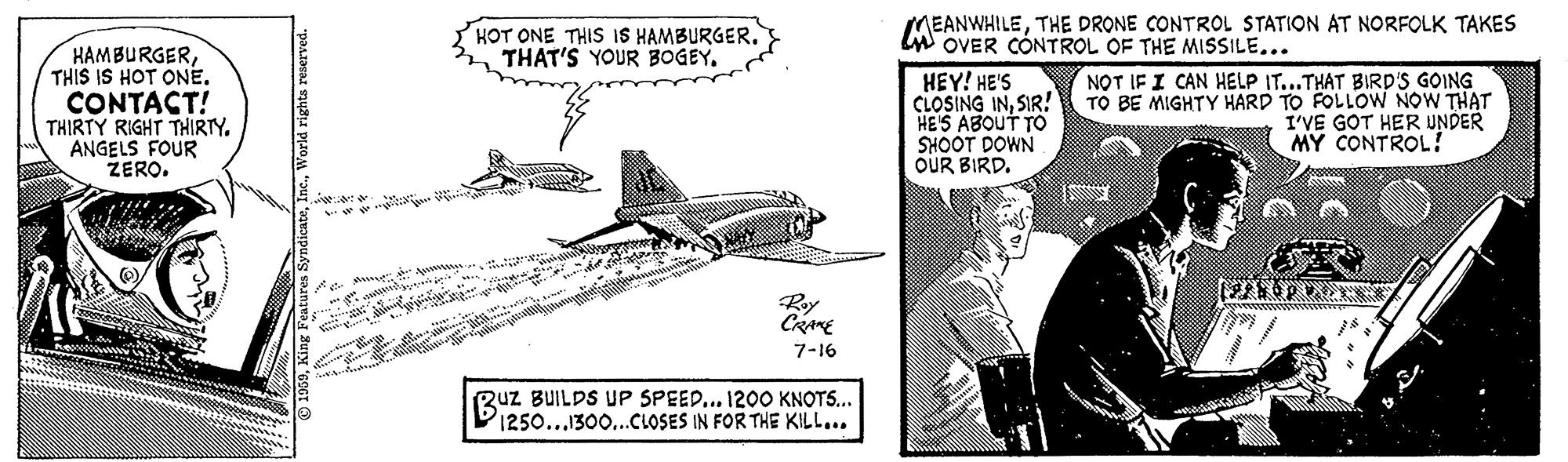 Monoplane OCR: HOT ONE THIS IS HAMBURGER. THAT'S YOUR BOGEY. MEANWHILETHE DRONE CONTROL STATION AT NORFOLK TAKES LW OVER CÓNTROL OF THE MISSILE.. HAMBURGERTHIS IS HOT ONE. CONTACT! THIRTY RIGHT THIRTY. ANGELS FOUR ZERO. HEY! HE'S CLOSING INSIR! HE'S ABOUT TO SHOOT DOWN OUR BIRD. NOT IF I CAN HELP IT...THAT BIRD'S GOING TO BE MIGHTY HARD TO FOLLOW NOW THAT I'VE GOT HER UNDER MY CONTROL! Ry CRamE 7-16 Ruz BUILDS UP SPEED... 1200 KNOTS... 1250...1300...CLOSES IN FOR THE KILL... HOT ONE THIS IS HAMBURGER. THAT'S YOUR BOGEY. MEANWHILETHE DRONE CONTROL STATION AT NORFOLK TAKES LW OVER CÓNTROL OF THE MISSILE.. HAMBURGERTHIS IS HOT ONE. CONTACT! THIRTY RIGHT THIRTY. ANGELS FOUR ZERO. HEY! HE'S CLOSING INSIR! HE'S ABOUT TO SHOOT DOWN OUR BIRD. NOT IF I CAN HELP IT...THAT BIRD'S GOING TO BE MIGHTY HARD TO FOLLOW NOW THAT I'VE GOT HER UNDER MY CONTROL! Ry CRamE 7-16 Ruz BUILDS UP SPEED... 1200 KNOTS... 1250...1300...CLOSES IN FOR THE KILL...