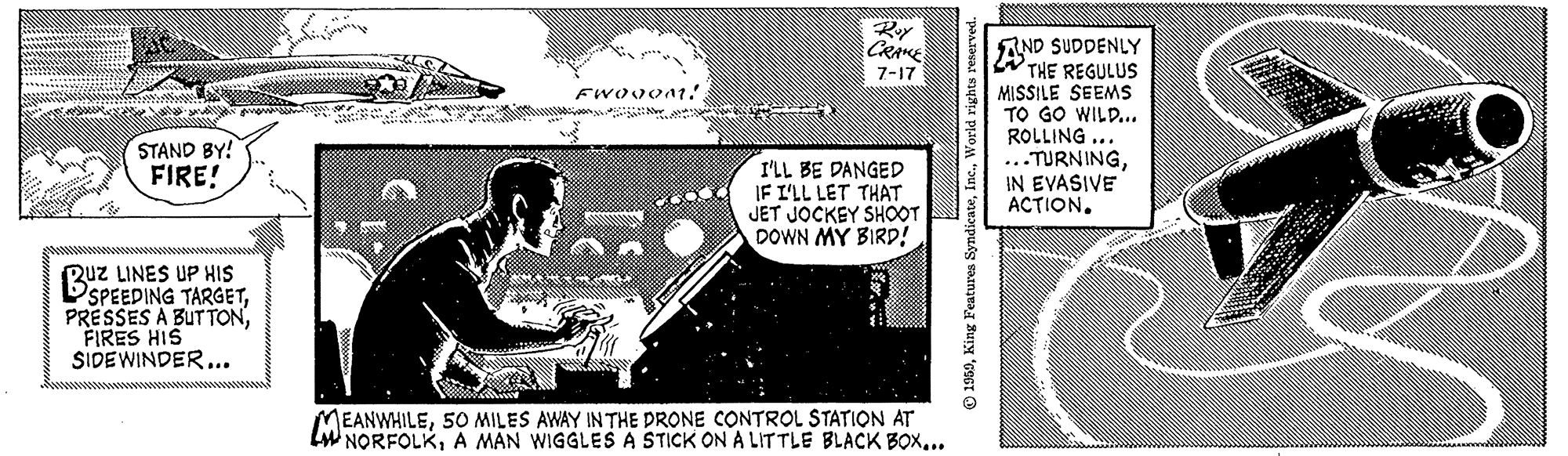 Art OCR: Roy CRAE AND SUDDENLY THE REGULUS MISSILE SEEMS TO GO WILD... ROLLING ... ...TURNINGIN EVASIVE ACTION. 7-17 STAND BY! FIRE! I'LL BE DANGED IF L'LL LET THAT JET JOCKEY SHOOT DOWN MY BIRD! Ruz LINES UP HIS DSPEEDING TARGETFIRES HIS SIDEWINDER.. MEANWHILE5O MILES AWAY IN THE DRONE CONTROL STATION AT LW NORFOLK.. 1950King Features S Roy CRAE AND SUDDENLY THE REGULUS MISSILE SEEMS TO GO WILD... ROLLING ... ...TURNINGIN EVASIVE ACTION. 7-17 STAND BY! FIRE! I'LL BE DANGED IF L'LL LET THAT JET JOCKEY SHOOT DOWN MY BIRD! Ruz LINES UP HIS DSPEEDING TARGETPRESSES A BUTTONFIRES HIS SIDEWINDER.. MEANWHILE5O MILES AWAY IN THE DRONE CONTROL STATION AT LW NORFOLKA MAN WIGGLES A STICK ON A LITTLE BLACK BOX.. 1950King Features S