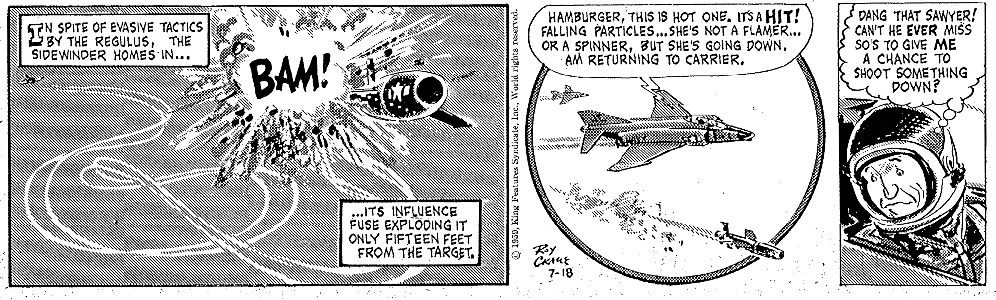 Aviation OCR: HAMBURGERITS A HIT! FALLING PARTICLES...SHE'S NOT A FLAMER... OR A SPINNERBUT SHE'S GOING DOWN. AM RETURNING TO CARRIERDANG THAT SAWYER! CAN'T HE EVER MISS SO'S TO GIVE ME A CHANCE TO SHOOT SOMETHING DOWN? TN SPITE OF EVASIVE TACTICS 2BY THE REGULUSTHE SIDEWINDER HOMES IN... BAM! wwww ...ITS INFLUENCE FUSE EXPLODING IT ONLY FIFTEEN FEET FROM THE TARGET. Ry 7-18 HAMBURGERTHIS IS HOT ONEITS A HIT! FALLING PARTICLES...SHE'S NOT A FLAMER... OR A SPINNERBUT SHE'S GOING DOWN. AM RETURNING TO CARRIERDANG THAT SAWYER! CAN'T HE EVER MISS SO'S TO GIVE ME A CHANCE TO SHOOT SOMETHING DOWN? TN SPITE OF EVASIVE TACTICS 2BY THE REGULUSTHE SIDEWINDER HOMES IN... BAM! wwww ...ITS INFLUENCE FUSE EXPLODING IT ONLY FIFTEEN FEET FROM THE TARGET. Ry 7-18