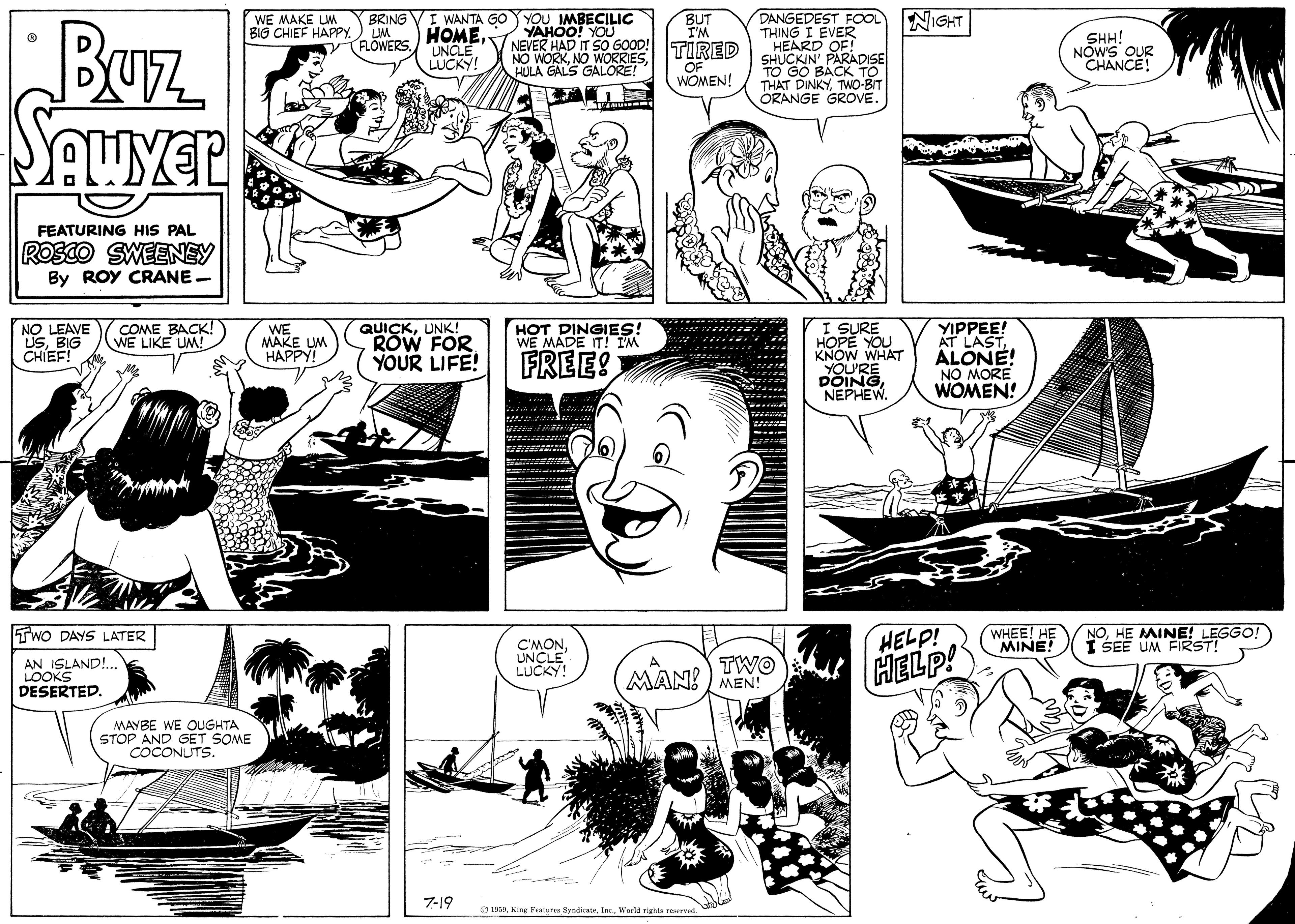 Cartoon OCR: DANGEDEST ROOL THING I EVER NIGHT Buz. BRING VI WANTA GO YYOU MBECILIC HOMEUNCLE LUCKY! WE MAKE LM BIG CHIEF HAPPY.) UM BUT I'M NEVER HAD IT SO GOOD! TIRED HEARD OF! YAHOO! YOU SHH! NOWS OUR CHANCE! RLOWERS. SHUCKIN' PARADISE TO GO BACK TO THAT DINKYTWO-BIT ORANGE GROVE. NO WORKHULA GALS GALORE! OF WOMEN! FEATURING HIS PAL ROSCO SWEENEY By ROY CRANE. I SURE HOPE YOU KNOW WHAT YIPPEE! AT LAST ALONE! NO MORE WOMEN! NO LEAVE USBIG CHIEF! COME BACK! WE LIKE UM! WE MAKE UM HAPPY! QUICKUNK! ROW FOR YOUR LIFE! HOT DINGIES! WE MADE IT! I'M FREE DOINE NEPHEW. TWO DAYS LATER WHEE! HE MINE! NOHE MINE! LEGGO! I SEE UM FIRST! AN ISLAND!.. LOOKS DESERTED. C'MONUNCLE LUCKY! HELP! HELP! TWO MAN! ) MEN! MAYBE WE OUGHTA STOP AND GET SOME ÇOCONUTS. 7-19 O 1999. King Feiure SyndieateWarld rights reered. DANGEDEST ROOL THING I EVER NIGHT Buz. BRING VI WANTA GO YYOU MBECILIC HOMEUNCLE LUCKY! WE MAKE LM BIG CHIEF HAPPY.) UM BUT I'M NEVER HAD IT SO GOOD! TIRED HEARD OF! YAHOO! YOU SHH! NOWS OUR CHANCE! RLOWERS. SHUCKIN' PARADISE TO GO BACK TO THAT DINKYTWO-BIT ORANGE GROVE. NO WORKNO WORRIESHULA GALS GALORE! OF WOMEN! FEATURING HIS PAL ROSCO SWEENEY By ROY CRANE. I SURE HOPE YOU KNOW WHAT YIPPEE! AT LAST ALONE! NO MORE WOMEN! NO LEAVE USBIG CHIEF! COME BACK! WE LIKE UM! WE MAKE UM HAPPY! QUICKUNK! ROW FOR YOUR LIFE! HOT DINGIES! WE MADE IT! I'M FREE DOINE NEPHEW. TWO DAYS LATER WHEE! HE MINE! NOHE MINE! LEGGO! I SEE UM FIRST! AN ISLAND!.. LOOKS DESERTED. C'MONUNCLE LUCKY! HELP! HELP! TWO MAN! ) MEN! MAYBE WE OUGHTA STOP AND GET SOME ÇOCONUTS. 7-19 O 1999. King Feiure SyndieateWarld rights reered.