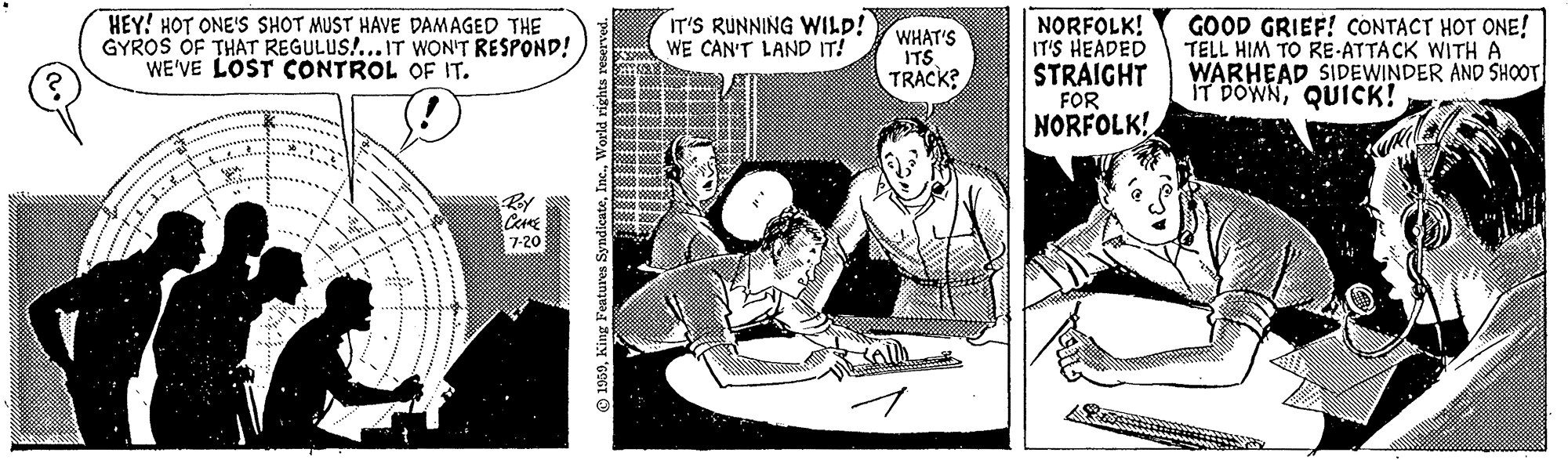 Sharing OCR: HEY! HOT ONE'S SHOT MUST HAVE DAMAGED THE GYROS OF THAT REGULUS!... IT WON'T RESPOND! WE'VE LOST CONTROL OF IT. IT'S RUNNING WILD! WE CAN'T LAND IT! WHAT'S ITS TRACK? NORFOLK! IT'S HEADED STRAIGHT FOR NORFOLK! GOOD GRIEF! CONTACT HOT ONE! TELL HIM TO RE-ATTACK WITH A WARHEAD SIDEWINDER AND SHOOT IT DOWNQUICK! By 7-20 1959King Features HEY! HOT ONE'S SHOT MUST HAVE DAMAGED THE GYROS OF THAT REGULUS!... IT WON'T RESPOND! WE'VE LOST CONTROL OF IT. IT'S RUNNING WILD! WE CAN'T LAND IT! WHAT'S ITS TRACK? NORFOLK! IT'S HEADED STRAIGHT FOR NORFOLK! GOOD GRIEF! CONTACT HOT ONE! TELL HIM TO RE-ATTACK WITH A WARHEAD SIDEWINDER AND SHOOT IT DOWNQUICK! By 7-20 1959King Features