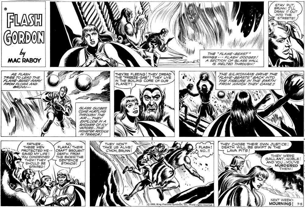 Organism OCR: STAY PUTBRUNN! I'LL DRAW IT OUT INTO THE FLASH GORDON STREETS! by MAC RABOY THE "FLAME-BEAST " SWINGS --- FLASH DODGES! A SECTION OF GLASS WALL IS MELTED THROUGH! AS FLASH TRIES TO LEAD THE FLAME-BEAST AWAY FROM FLORA AND BRUNN--- THEY'RE FLEEING! THEY DREAD THE "FREEZE-GAS"! THEY LIVE IN THE BOILING CORE OF OUR PLANET! THE SILIKONIANS DRIVE THE "FLAME-BEASTS" BACK INTO THE FISSURE IN THE EARTH FROM WHICH THEY CAME!! GLASS GLOBES COME HURTLING THROUGH THE AIR .. THEY EXPLODE INA SHOWER OF ICY VAPORS. THE MONSTER RECOILS IN TERROR! FATHER.. THESE MEN PROTECTED ME-- CRAFT BROUGHT SAVED MY LIFE! YOU CONDEMNED THEM! THEY SHOULD BE SPARED NOFLARA! THEIR THEY WON'T TAKE US ALIVE! C'MONBRUNN! FLASH! NO.! THEY CHOSE THEIR OWN JUSTICE DEATH WILL BE SWIFT IN THE LAVA PITS! DEATH FROM THE SKIES!THE SENTENCE STANDS! THEY WERE GALLANT. NOBLE! AND YOU .YOUVE MURDERED THEM! NEXT WEEK: O 1969World rights reserved. MOURNING! 7-5 STAY PUTBRUNN! I'LL DRAW IT OUT INTO THE FLASH GORDON STREETS! by MAC RABOY THE "FLAME-BEAST " SWINGS --- FLASH DODGES! A SECTION OF GLASS WALL IS MELTED THROUGH! AS FLASH TRIES TO LEAD THE FLAME-BEAST AWAY FROM FLORA AND BRUNN--- THEY'RE FLEEING! THEY DREAD THE "FREEZE-GAS"! THEY LIVE IN THE BOILING CORE OF OUR PLANET! THE SILIKONIANS DRIVE THE "FLAME-BEASTS" BACK INTO THE FISSURE IN THE EARTH FROM WHICH THEY CAME!! GLASS GLOBES COME HURTLING THROUGH THE AIR .. THEY EXPLODE INA SHOWER OF ICY VAPORS. THE MONSTER RECOILS IN TERROR! FATHER.. THESE MEN PROTECTED ME-- CRAFT BROUGHT SAVED MY LIFE! YOU CONDEMNED THEM! THEY SHOULD BE SPARED NOFLARA! THEIR THEY WON'T TAKE US ALIVE! C'MONBRUNN! FLASH! NO.! THEY CHOSE THEIR OWN JUSTICE DEATH WILL BE SWIFT IN THE LAVA PITS! DEATH FROM THE SKIES!THE SENTENCE STANDS! THEY WERE GALLANT. NOBLE! AND YOU .YOUVE MURDERED THEM! NEXT WEEK: O 1969King Features SyndicateWorld rights reserved. MOURNING! 7-5