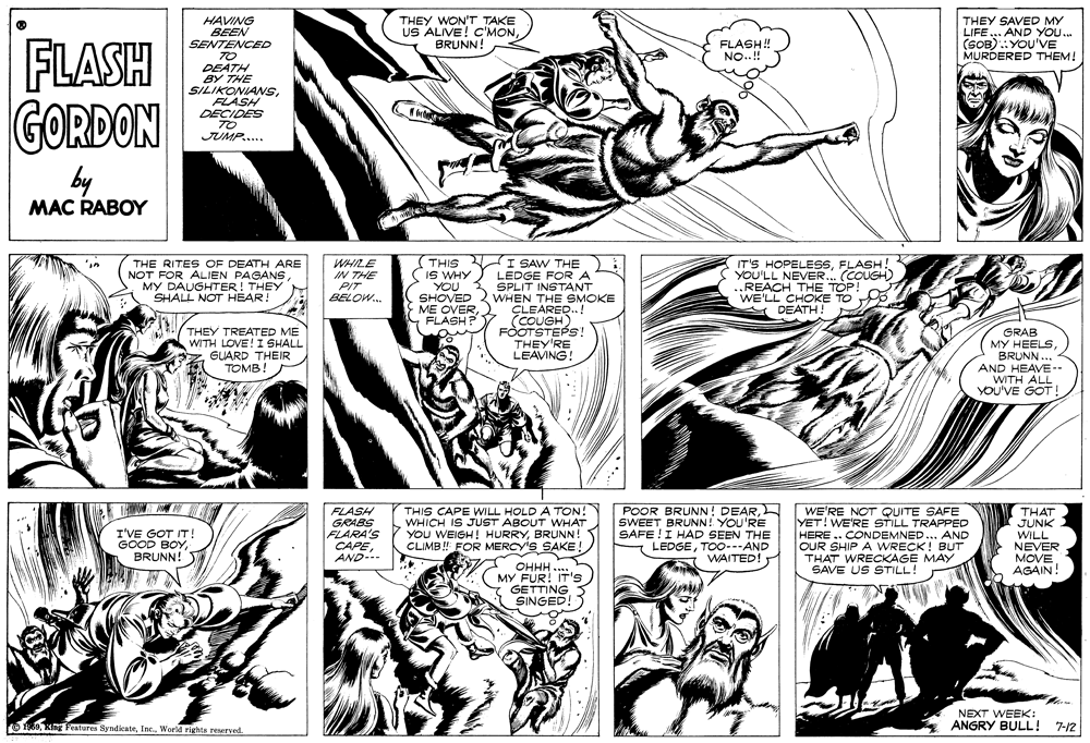 Comic book OCR: HAVING BEEN SENTENCED TO THEY WON'T TAKE US ALIVE! C'MONBRUNN! THEY SAVED MY LIFE .. AND YOU. (SOB):YOU'VE MURDERED THEM! FLASH GORDON FLASH! NO..! DEATH BY THE SILIKONIANSFLASH DECIDES TO JUMP.. by MAC RABOY (THIS I SAW THE (IS WHY YOU SHOVED ME OVERFLASH? IT'S HOPELESSFLASH! YOU'LL NEVER.. (COUGH) ..REACH THE TOP! WE'LL CHOKE TO THE RITES OF DEATH ARE NOT FOR ALIEN PAGANSMY DAUGHTER! THEY SHALL NOT HEAR! WHILE IN THE PIT LEDGE FORA SPLIT INSTANT WHEN THE SMOKE ÇLEARED..! (COUGH) FOOTSTEPS! THEY'RE LEAVING! BELOW. A DEATH ! THEY TREATED ME WITH LOVE! I SHALL GLARD THEIR TOMB! GRAB MY HEELSBRUNN... 4 AND HEAVE-- WITH ALL YOU'VE GOT! FLASH GRABS FLARA'S CAPEAND-.. THIS CAPE WILL HOLD A TON! WHICH IS JUST ABOUT WwHAT YOU WEIGH! HURRYBRUNN! CLIMB ! FOR MERCY'S SAKE! POOR BRUNN! DEARSWEET BRUNN! YOU'RE SAFE !I HAD SEEN THE LEDGETOO---AND WAITED! WE'RE NOT QUITE SAFE YET! WE'RE STILL TRAPPED HERE .. CONDEMNED ... AND OUR SHIP A WRECK! BUT THAT WRECKAGE MAY SAVE US STILL! THAT JUNK WILL NEVER MOVE AGAIN! I'VE GOT IT! GOOD BOYBRUNN! OHHH .... MY FUR! IT's GETTING SINGED! NEXT WEEK: O 0World rights reserved. ANGRY BULL! 7-12 HAVING BEEN SENTENCED TO THEY WON'T TAKE US ALIVE! C'MONBRUNN! THEY SAVED MY LIFE .. AND YOU. (SOB):YOU'VE MURDERED THEM! FLASH GORDON FLASH! NO..! DEATH BY THE SILIKONIANSFLASH DECIDES TO JUMP.. by MAC RABOY (THIS I SAW THE (IS WHY YOU SHOVED ME OVERFLASH? IT'S HOPELESSFLASH! YOU'LL NEVER.. (COUGH) ..REACH THE TOP! WE'LL CHOKE TO THE RITES OF DEATH ARE NOT FOR ALIEN PAGANSMY DAUGHTER! THEY SHALL NOT HEAR! WHILE IN THE PIT LEDGE FORA SPLIT INSTANT WHEN THE SMOKE ÇLEARED..! (COUGH) FOOTSTEPS! THEY'RE LEAVING! BELOW. A DEATH ! THEY TREATED ME WITH LOVE! I SHALL GLARD THEIR TOMB! GRAB MY HEELSBRUNN... 4 AND HEAVE-- WITH ALL YOU'VE GOT! FLASH GRABS FLARA'S CAPEAND-.. THIS CAPE WILL HOLD A TON! WHICH IS JUST ABOUT WwHAT YOU WEIGH! HURRYBRUNN! CLIMB ! FOR MERCY'S SAKE! POOR BRUNN! DEARSWEET BRUNN! YOU'RE SAFE !I HAD SEEN THE LEDGETOO---AND WAITED! WE'RE NOT QUITE SAFE YET! WE'RE STILL TRAPPED HERE .. CONDEMNED ... AND OUR SHIP A WRECK! BUT THAT WRECKAGE MAY SAVE US STILL! THAT JUNK WILL NEVER MOVE AGAIN! I'VE GOT IT! GOOD BOYBRUNN! OHHH .... MY FUR! IT's GETTING SINGED! NEXT WEEK: O 0King Features SyndicateWorld rights reserved. ANGRY BULL! 7-12