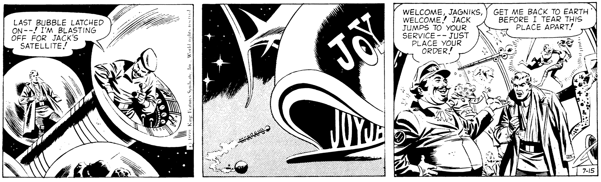 Design OCR: LAST BUBBLE LATCHED ON --! I'M BLASTING OFF FOR JACK'S SATELLITE! WELCOMEWELCOME! JACK JUMPS TO' YOUR SERVICE -- JUST PLACE YOUR ORDER! GET ME BACK TO EARTH BEFORE I TEAR THIS PLACE APART.! Joy |7-15 LAST BUBBLE LATCHED ON --! I'M BLASTING OFF FOR JACK'S SATELLITE! WELCOMEWELCOME! JACK JUMPS TO' YOUR SERVICE -- JUST PLACE YOUR ORDER! GET ME BACK TO EARTH BEFORE I TEAR THIS PLACE APART.! Joy |7-15