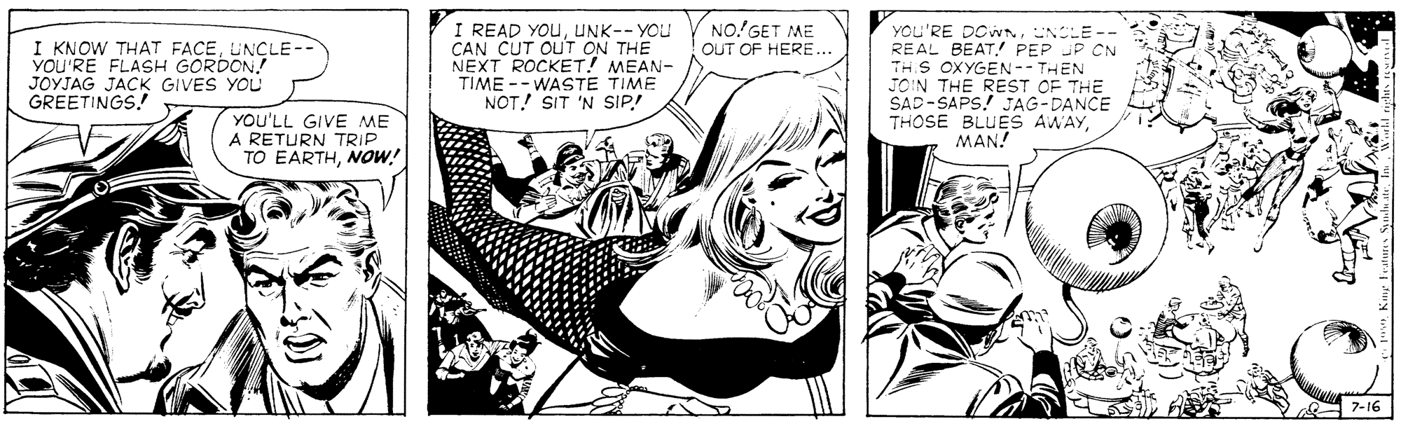 Snapshot OCR: I READ YOUUNK-- YOU CAN CUT OUT ON THE NEXT ROCKET! MEAN- TIME -- WASTE TIME NOT! SIT 'N SIP! NO.'GET ME OUT OF HERE... I KNOW THAT FACEUNCLE-- YOU'RE FLASH GORDON! JOYJAG JACK GIVES YOU GREETINGS! YOU'RE DCWNNCLE -- REAL BEAT. PEP JP CN THS OXYGEN-- THEN JOIN THE REST OF THE SAD-SAPS! JAG-DANCE THOSE BLUES AWAYMAN! YOU'LL GIVE ME A RETURN TRIP TO EARTHNOw! 7-16 I READ YOUUNK-- YOU CAN CUT OUT ON THE NEXT ROCKET! MEAN- TIME -- WASTE TIME NOT! SIT 'N SIP! NO.'GET ME OUT OF HERE... I KNOW THAT FACEUNCLE-- YOU'RE FLASH GORDON! JOYJAG JACK GIVES YOU GREETINGS! YOU'RE DCWNNCLE -- REAL BEAT. PEP JP CN THS OXYGEN-- THEN JOIN THE REST OF THE SAD-SAPS! JAG-DANCE THOSE BLUES AWAYMAN! YOU'LL GIVE ME A RETURN TRIP TO EARTHNOw! 7-16