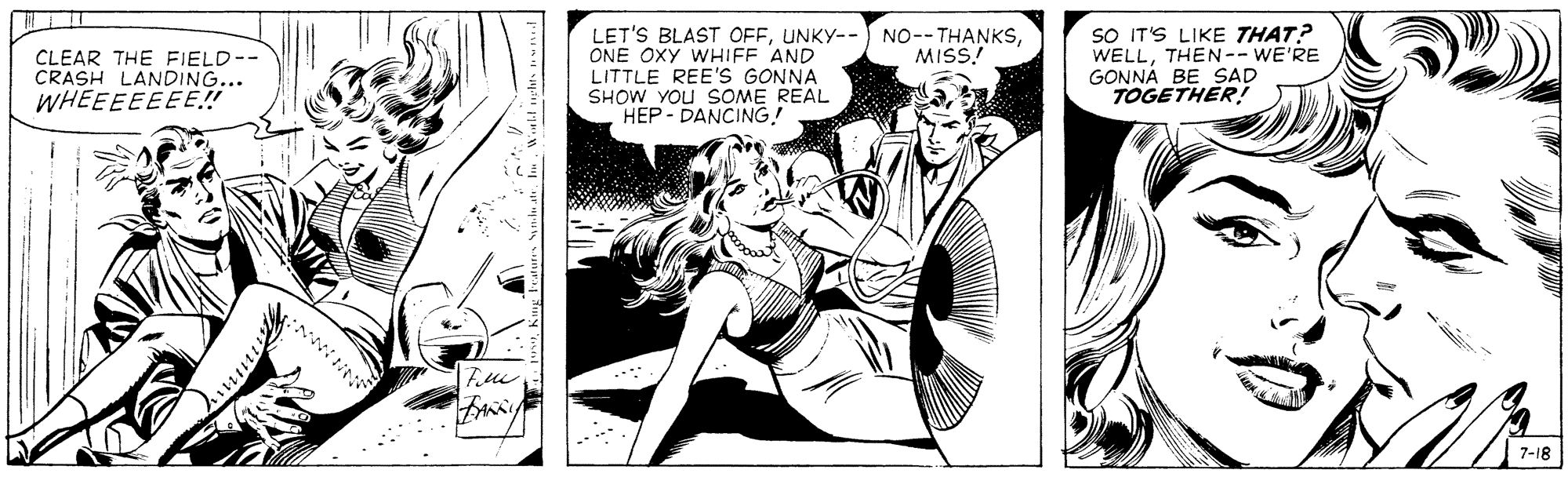 Illustration OCR: LET'S BLAST OFFONE OXY WHIFF AND LITTLE REE'S GONNA SHOW YOU SOME REAL HEP- DANCING! SO IT'S LIKE THAT? WELLTHEN-- WE'RE GONNÁ BE SAD TOGETHER! MISS! CLEAR THE FIELD-- CRASH LANDING... WHEEEEEEE! 7-18 LET'S BLAST OFFUNKY-- NO--THANKSONE OXY WHIFF AND LITTLE REE'S GONNA SHOW YOU SOME REAL HEP- DANCING! SO IT'S LIKE THAT? WELLTHEN-- WE'RE GONNÁ BE SAD TOGETHER! MISS! CLEAR THE FIELD-- CRASH LANDING... WHEEEEEEE! 7-18