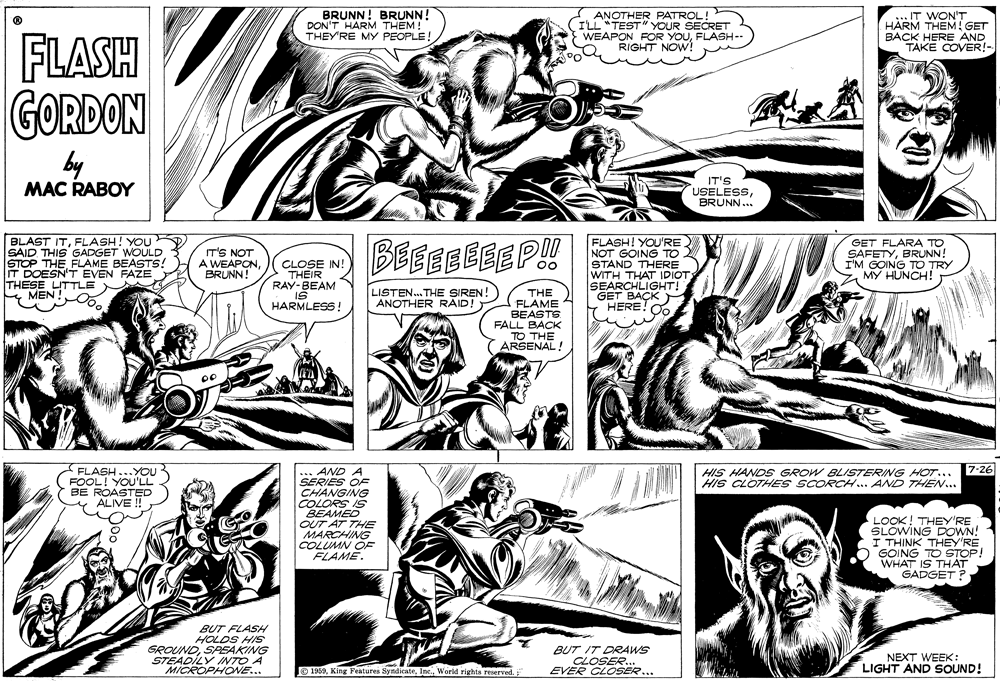 Style OCR: ANOTHE PATROL ! BRUNN! BRUNN! DON'T HARM THEM! THEY'RE MY PEOPLE! YOUR SECRET WEAPON FOR YOUFLASH-- RIGHT NOW! ..IT WON'T HARM THEM! GET BACK HERE AND TAKE COVER!- FLASH GORDON by MAC RABOY IT'S USELESSBRUNN.. BLAST SAID THIS GADGET WOULD STOP THEFLAME BEASTS! T DOESN'T EVEN FAZE THESE LITTLE & MEN TITFLASH! YOU FLASH! YOU'RE NOT GOING TO STAND THERE WITH THAT IDIOT SEARCHLIGHT! GET BAÇK - HERE! IT'S NOT A WEAPON BRUNN! BEEEEEEEP!! GET FLARA TO SAFETYBRUNN! I'M GOING TO TRY CLOSE IN! THEIR RAY-BEAM LISTEN. THE SIREN ANOTHER RAID! THE FLAME BEASTS FALL BACK TO ARSENAL! HARMLESS! HIS HANDS GROW BLISTERING HOT... 7-26 HIS CLOTHES SCORCH.. AND THEN... AND A SERIES OF CHANGING COLORS IS BEAMED OUT AT THE MARCHING COLUMN OF FLAME. FLASH...YOU FOOL! YOU'LL BE ROASTED ALIVE ! LOOK! THEY'RE SLOWING DOWN! I THINK THEY'RE GOING TO STOP! WHAT IS THÁT GADGET ? BUT FLASH HOLDS HIS GROUNDSPEAKING STEADILY INTO A MICROPHONE... BUT IT DRAWS CLOSER.. EVER CLOSER... NEXT WEEK: LIGHT AND SOUND! O 1969World rights reserved. ANOTHE PATROL ! BRUNN! BRUNN! DON'T HARM THEM! THEY'RE MY PEOPLE! YOUR SECRET WEAPON FOR YOUFLASH-- RIGHT NOW! ..IT WON'T HARM THEM! GET BACK HERE AND TAKE COVER!- FLASH GORDON by MAC RABOY IT'S USELESSBRUNN.. BLAST SAID THIS GADGET WOULD STOP THEFLAME BEASTS! T DOESN'T EVEN FAZE THESE LITTLE & MEN TITFLASH! YOU FLASH! YOU'RE NOT GOING TO STAND THERE WITH THAT IDIOT SEARCHLIGHT! GET BAÇK - HERE! IT'S NOT A WEAPON BRUNN! BEEEEEEEP!! GET FLARA TO SAFETYBRUNN! I'M GOING TO TRY CLOSE IN! THEIR RAY-BEAM LISTEN. THE SIREN ANOTHER RAID! THE FLAME BEASTS FALL BACK TO ARSENAL! HARMLESS! HIS HANDS GROW BLISTERING HOT... 7-26 HIS CLOTHES SCORCH.. AND THEN... AND A SERIES OF CHANGING COLORS IS BEAMED OUT AT THE MARCHING COLUMN OF FLAME. FLASH...YOU FOOL! YOU'LL BE ROASTED ALIVE ! LOOK! THEY'RE SLOWING DOWN! I THINK THEY'RE GOING TO STOP! WHAT IS THÁT GADGET ? BUT FLASH HOLDS HIS GROUNDSPEAKING STEADILY INTO A MICROPHONE... BUT IT DRAWS CLOSER.. EVER CLOSER... NEXT WEEK: LIGHT AND SOUND! O 1969King Features SyndicateWorld rights reserved.