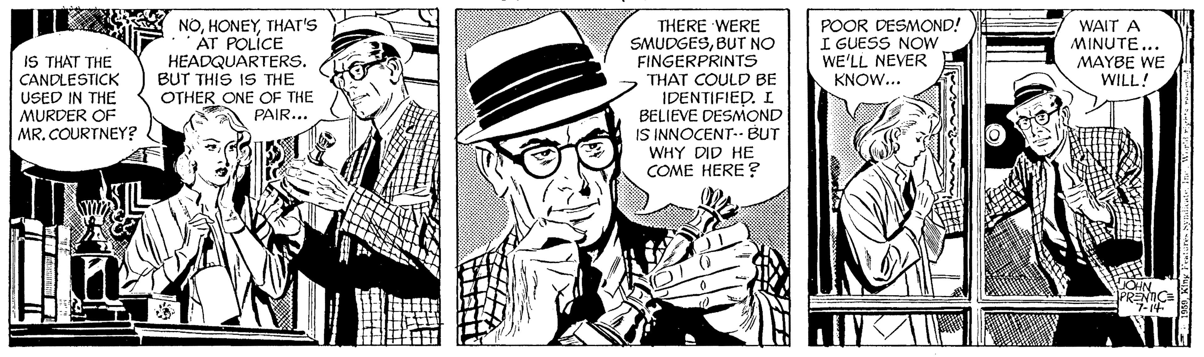 Illustration OCR: NOTHAT'S AT POLÍCE HEADQUARTERS. BUT THIS IS THE OTHER ONE OF THE PAIR... THERE WERE SMUDGESBUT NO FINGERPRINTS THAT COULD BE IDENTIFIED. I BELIEVE DESMOND IS INNOCENT-- BUT WHY DID HE COME HERE ? POOR DESMOND! I GUESS NOW WE'LL NEVER KNOW... WAIT A MINUTE... MAYBE WE WILL! IS THAT THE CANDLESTICK USED IN THE MURDER OF MR. COURTNEY? PRENICE NOTHAT'S AT POLÍCE HEADQUARTERS. BUT THIS IS THE OTHER ONE OF THE PAIR... THERE WERE SMUDGESBUT NO FINGERPRINTS THAT COULD BE IDENTIFIED. I BELIEVE DESMOND IS INNOCENT-- BUT WHY DID HE COME HERE ? POOR DESMOND! I GUESS NOW WE'LL NEVER KNOW... WAIT A MINUTE... MAYBE WE WILL! IS THAT THE CANDLESTICK USED IN THE MURDER OF MR. COURTNEY? PRENICE