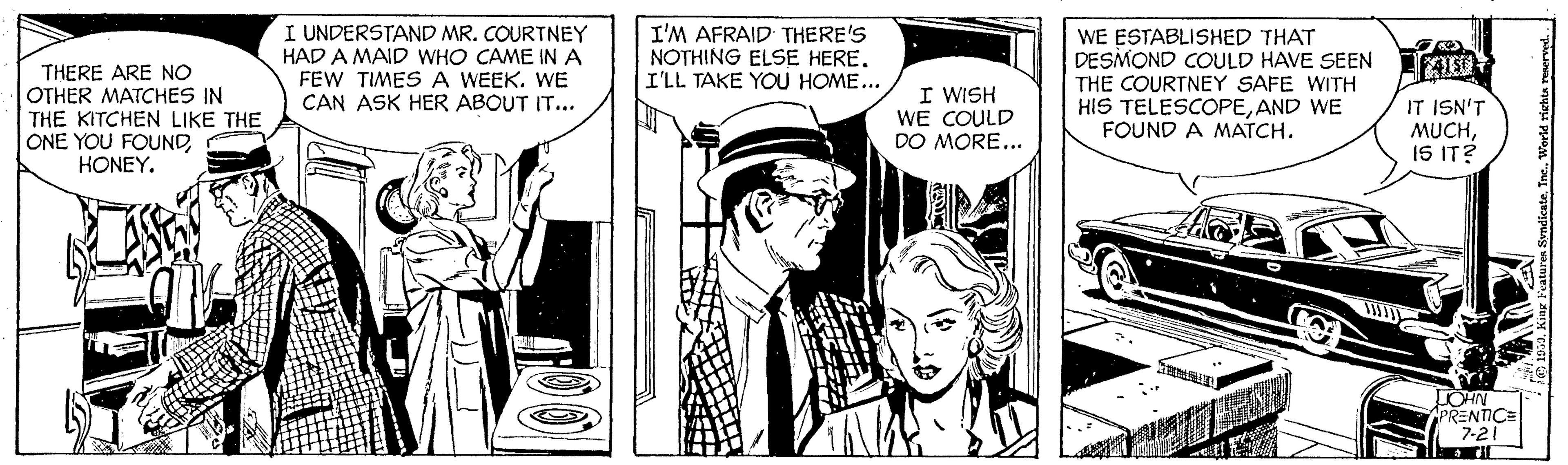 Fictional character OCR: THERE ARE NO OTHER MATCHES IN THE KITCHEN LIKE THE ONE YOU FOUNDHONEY. I UNDERSTAND MR. COURTNEY HAD A MAID WHO CAME IN A FEW TIMESA WEEK. WE CAN ASK HER ABOUT IT... I'M AFRAID THERE'S NOTHING ELSE HERE. I'LL TAKE YOU HOME... WE ESTABLISHED THAT DESMOND COULD HAVE SEEN THE COURTNEY SAFE WITH HIS TELESCOPEAND WE FOUND A MATCH. I WISH WE COULD DO MORE... IT ISN'T MUCHIS IT? LOHN APRENTIC= 7-21 THERE ARE NO OTHER MATCHES IN THE KITCHEN LIKE THE ONE YOU FOUNDHONEY. I UNDERSTAND MR. COURTNEY HAD A MAID WHO CAME IN A FEW TIMESA WEEK. WE CAN ASK HER ABOUT IT... I'M AFRAID THERE'S NOTHING ELSE HERE. I'LL TAKE YOU HOME... WE ESTABLISHED THAT DESMOND COULD HAVE SEEN THE COURTNEY SAFE WITH HIS TELESCOPEAND WE FOUND A MATCH. I WISH WE COULD DO MORE... IT ISN'T MUCHIS IT? LOHN APRENTIC= 7-21