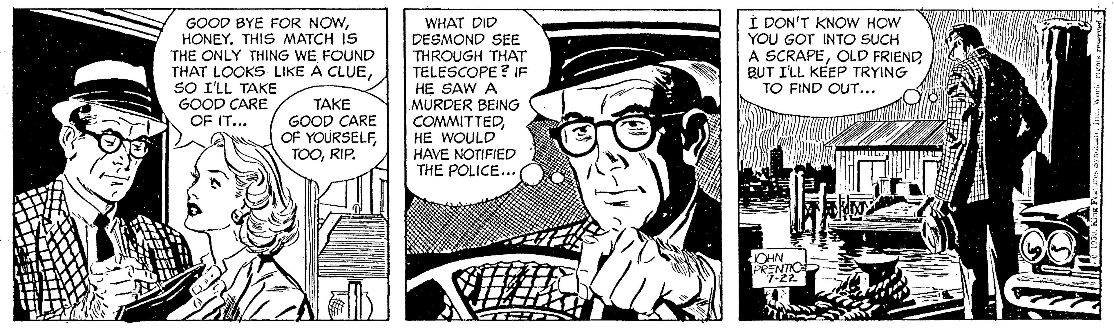 Publication OCR: GOOD BYE FOR NOWHONEY. THIS MATCH IS THE ONLY THING WE FOUND THAT LOOKS LIKE À CLUESO I'LL TAKE GOOD CARE OF IT... WHAT DID DESMOND SEE THROUGH THAT TELESCOPE ? IF HE SAW A MURDER BEING COMMITTEDHE WOULD HAVE NOTIFIED THE POLICE... Í PON'T KNOW HOW YOU GOT INTO SUCH A SCRAPEOLD FRIEND BUT I'LL KEEP TRYING TO FIND OUT... TAKE GOOD CARE OF YOURSELFRIP. OHN PRENTIC 7-22 GOOD BYE FOR NOWHONEY. THIS MATCH IS THE ONLY THING WE FOUND THAT LOOKS LIKE À CLUESO I'LL TAKE GOOD CARE OF IT... WHAT DID DESMOND SEE THROUGH THAT TELESCOPE ? IF HE SAW A MURDER BEING COMMITTEDHE WOULD HAVE NOTIFIED THE POLICE... Í PON'T KNOW HOW YOU GOT INTO SUCH A SCRAPEOLD FRIEND BUT I'LL KEEP TRYING TO FIND OUT... TAKE GOOD CARE OF YOURSELFRIP. OHN PRENTIC 7-22