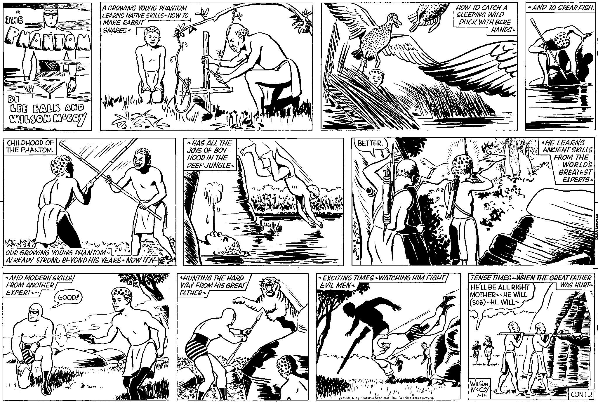 Font OCR: R THE PHANTON BY LEE FALK AND WILSON MCCOY CHILDHOOD OF THE PHANTOM. VASUMA OUR GROWING YOUNG PHANTOM~ ALREADY STRONG BEYOND HIS YEARS NOW TEN AND MODERN SKILLS FROM ANOTHER EXPERT~~ A GROWING YOUNG PHANTOM LEARNS NATIVE SKILLS HOW TO MAKE RABBIT SNARES GOOD! ~HAS ALL THE JOYS OF BOY- HOOD IN THE DEEP JUNGLE- HUNTING THE HARD WAY FROM HIS GREAT FATHER BETTER. EXCITING TIMES WATCHING HIM FIGHT EVIL MEN~ WAY 1959HOW TO CATCH A SLEEPING WILD DUCK WITH BARE HANDS HE'LL BE ALL RIGHT MOTHER HE WILL (SOB) HE WILL AND TO SPEARFISH. TENSE TIMES~WHEN THE GREAT FATHER WAS HURT WILSON MCCOY 7-12 ^HE LEARNS ANCIENT SKILLS FROM THE WORLD'S GREATEST EXPERTS NNI CONT'D HOINDH R THE PHANTON BY LEE FALK AND WILSON MCCOY CHILDHOOD OF THE PHANTOM . VASUMA OUR GROWING YOUNG PHANTOM ~ ALREADY STRONG BEYOND HIS YEARS NOW TEN AND MODERN SKILLS FROM ANOTHER EXPERT ~~ A GROWING YOUNG PHANTOM LEARNS NATIVE SKILLS HOW TO MAKE RABBIT SNARES GOOD ! ~ HAS ALL THE JOYS OF BOY HOOD IN THE DEEP JUNGLE HUNTING THE HARD WAY FROM HIS GREAT FATHER BETTER . EXCITING TIMES WATCHING HIM FIGHT EVIL MEN ~ WAY 1959King Features SyndicateWorld rights reservedHOW TO CATCH A SLEEPING WILD DUCK WITH BARE HANDS HE'LL BE ALL RIGHT MOTHER HE WILL ( SOB ) HE WILL AND TO SPEARFISH . TENSE TIMES ~ WHEN THE GREAT FATHER WAS HURT WILSON MCCOY 7-12 ^ HE LEARNS ANCIENT SKILLS FROM THE WORLD'S GREATEST EXPERTS NNI CONT'D HOINDH