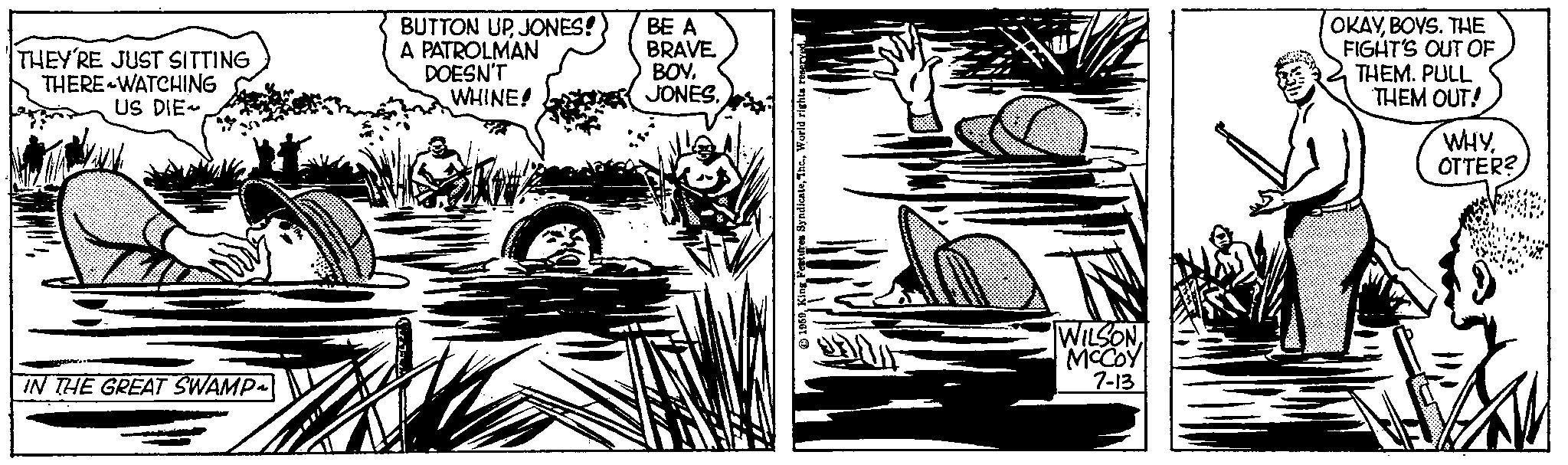 Monochrome OCR: THEY'RE JUST SITTING THERE WATCHING US DIE~ IN THE GREAT SWAMP~ BUTTON UPJONES! A PATROLMAN DOESN'T WHINE! BE A BRAVE BOYJONES. 1959World rights reserved. 170 WILSON MCCOY 7-13 OKAYBOYS. THE FIGHT'S OUT OF THEM. PULL THEM OUT! WHYOTTER? THEY'RE JUST SITTING THERE WATCHING US DIE ~ IN THE GREAT SWAMP ~ BUTTON UPJONES ! A PATROLMAN DOESN'T WHINE ! BE A BRAVE BOYJONES . 1959King Features SyndicateThc .World rights reserved . 170 WILSON MCCOY 7-13 OKAYBOYS . THE FIGHT'S OUT OF THEM . PULL THEM OUT ! WHYOTTER ?