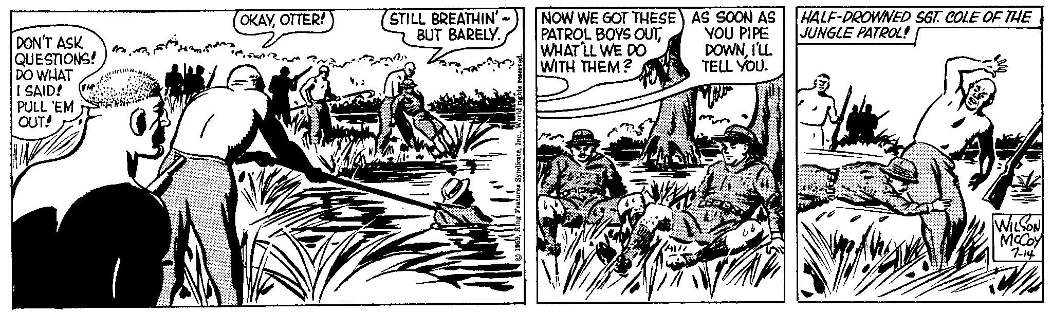 Line art OCR: DON'T ASK QUESTIONS! DO WHAT I SAID! PULL 'EM OUT! 1 OKAYOTTER! STILL BREATHIN' BUT BARELY. Vari NOW WE GOT THESE PATROL BOYS OUTWHAT'LL WE DO WITH THEM? AS SOON AS YOU PIPE DOWNI'LL TELL YOU. 832 HALF-DROWNED SGT. COLE OF THE JUNGLE PATROL! WILSON McCoy 7-14 DON'T ASK QUESTIONS ! DO WHAT I SAID ! PULL ' EM OUT ! 1 OKAYOTTER ! STILL BREATHIN ' BUT BARELY . Vari NOW WE GOT THESE PATROL BOYS OUTWHAT'LL WE DO WITH THEM ? AS SOON AS YOU PIPE DOWNI'LL TELL YOU . 832 HALF - DROWNED SGT . COLE OF THE JUNGLE PATROL ! WILSON McCoy 7-14