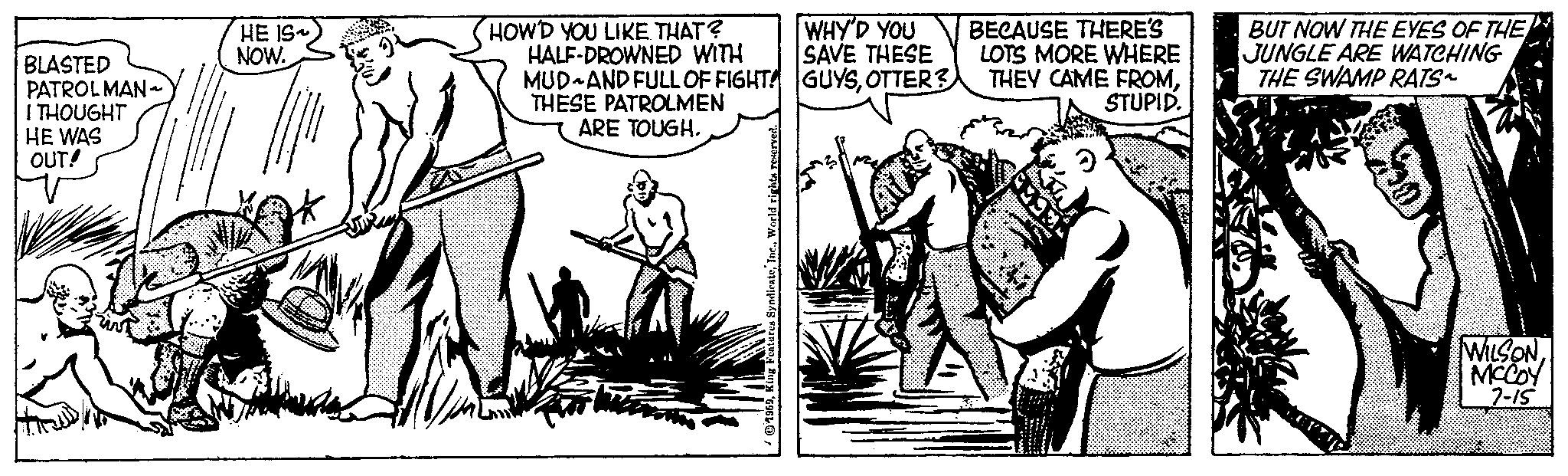Drawing OCR: BLASTED PATROLMAN~ I THOUGHT HE WAS OUT! HE IS NOW. HOW'D YOU LIKE THAT? WHY'D YOU SAVE THESE HALF-DROWNED WITH MUD AND FULL OF FIGHT! GUYSOTTER? THESE PATROLMEN ARE TOUGH. 1959World r BECAUSE THERE'S LOTS MORE WHERE THEY CAME FROMSTUPID. BUT NOW THE EYES OF THE JUNGLE ARE WATCHING THE SWAMP RATS~ WILSON MCCOY 7-15 BLASTED PATROLMAN ~ I THOUGHT HE WAS OUT ! HE IS NOW . HOW'D YOU LIKE THAT ? WHY'D YOU SAVE THESE HALF - DROWNED WITH MUD AND FULL OF FIGHT ! GUYSOTTER ? THESE PATROLMEN ARE TOUGH . 1959King Features SyndicateWorld r BECAUSE THERE'S LOTS MORE WHERE THEY CAME FROMSTUPID . BUT NOW THE EYES OF THE JUNGLE ARE WATCHING THE SWAMP RATS ~ WILSON MCCOY 7-15